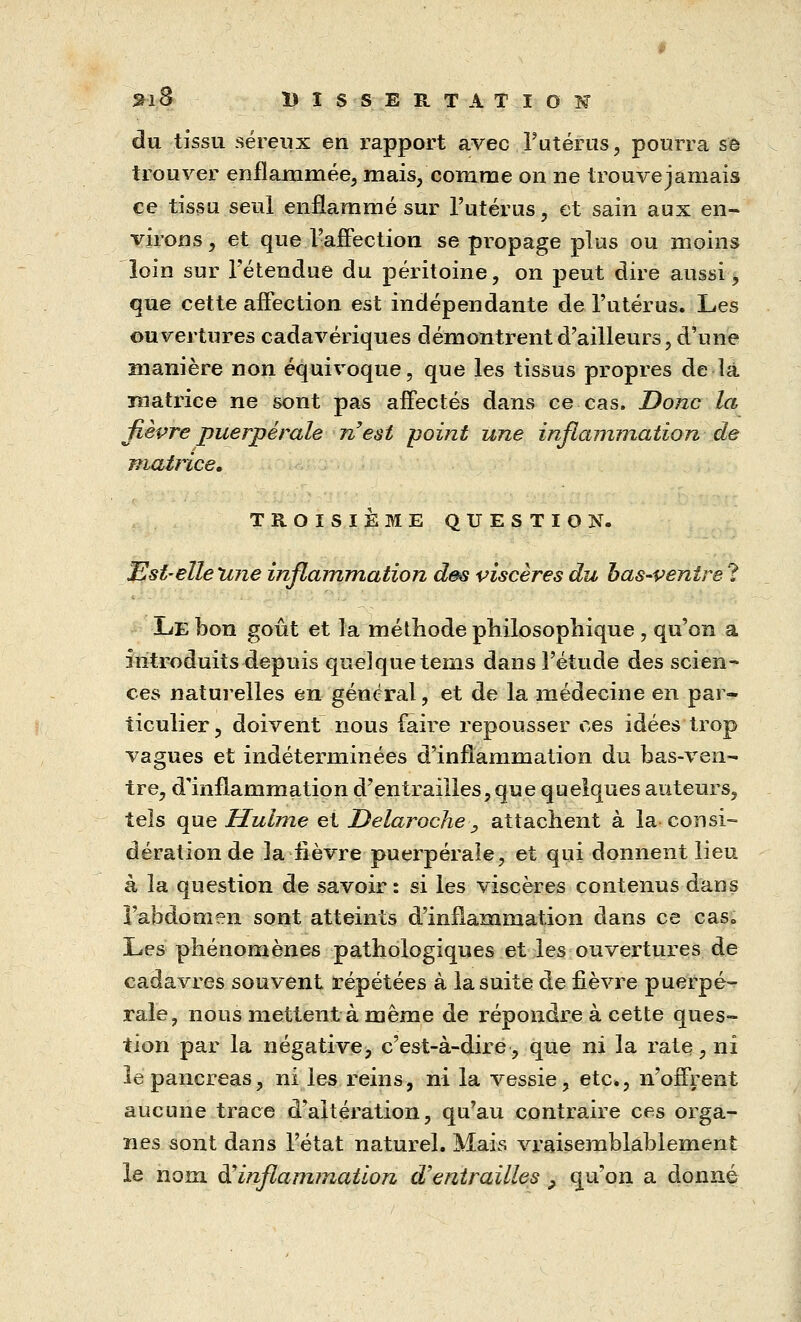 du tissu séreux en rapport avec l'utérus, pourra se trouver enflammée, mais, comme on ne trouve jamais ce tissu seul enflammé sur l'utérus, et sain aux en- virons , et que l'affection se propage plus ou moins loin sur l'étendue du péritoine, on peut dire aussi, que cette affection est indépendante de l'utérus. Les ouvertures cadavériques démontrent d'ailleurs, d'une manière non équivoque, que les tissus propres de là matrice ne sont pas affectés dans ce cas. Donc la fièvre puerpérale n'est point une inflammation de matrice. TROISIÈME QUESTION. Est-elle 'une inflammation des viscères du bas-ventre ? Le bon goût et la méthode philosophique, qu'on a introduits depuis quelque tems dans l'étude des scien- ces naturelles en général, et de la médecine en par- ticulier, doivent nous faire repousser ces idées trop vagues et indéterminées d'inflammation du bas-ven- tre, d'inflammation d'entrailles, que quelques auteurs, tels que Hulme et Delaroche>9 attachent à la consi- dération de la-fièvre puerpérale, et qui donnent lieu à la question de savoir: si les viscères contenus dans l'abdomen sont atteints d'inflammation dans ce cas. Les phénomènes pathologiques et les ouvertures de cadavres souvent répétées à la suite de fièvre puerpé- rale, nous mettent à même de répondre à cette ques- tion par la négative, c'est-à-dire, que ni la rate, ni îe pancréas, ni les reins, ni la vessie, etc., n'offrent aucune trace d'altération, qu'au contraire ces orga- nes sont dans l'état naturel. Mais vraisemblablement le nom & inflammation d'entrailles P qu'on a donné