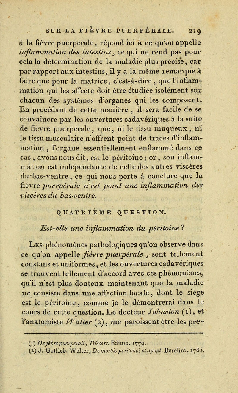 à la fièvre puerpérale, répond ici à ce qu'on appelle inflammation des intestins, ce qui ne rend pas pour cela la détermination de la maladie plus précise, car par rapport aux intestins, il y a la même remarque à faire que pour la matrice, c'est-à-dire , que l'inflam- mation qui les affecte doit être étudiée isolément sur chacun des systèmes d'organes qui les composent. En procédant de cette manière , il sera facile de se convaincre par les ouvertures cadavériques à la suite de fièvre puerpérale, que, ni le tissu muqueux, ni le tissu musculaire n'offrent point de traces d'inflam- mation j l'organe essentiellement enflammé dans c,e cas , avons nous dit, est le péritoine 5 or, son inflam- mation est indépendante de celle des autres viscères du'bas-ventre, ce qui nous porte à conclure que la fièvre puerpérale n'est point une inflammation des viscères du bas-ventre. QUATRIÈME QUESTION. Est-elle une inflammation du péritoine ? Les phénomènes pathologiques qu'on observe dans ce qu'on appelle fièvre puerpérale , sont tellement constans et uniformes, et les ouvertures cadavériques se trouvent tellement d'accord avec ces phénomènes, qu'il n'est plus douteux maintenant que la maladie ne consiste dans une affection locale, dont le siège est le péritoine, comme je le démontrerai dans le cours de cette question. Le docteur Johnston (i), et l'anatomiste Walter (2). me paroissent être les pre- (j) Defebrepuerperali, Dissert. Ediinb. 1779.. (2) J. Gotlieb. Walter, De morbisperiionei etapopî, Berolini, 17Ö&,