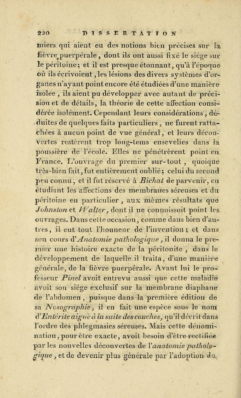 ïmers qui aient eu des notions bien précises sur îa fièvre puerpérale, dont ils ont aussi fixé le siège sur le péritoine; et il est presque étonnant, qu'à l'époque où ils éçrivoient, les lésions des divers systèmes d'oi> ganes n'ayant point encore été étudiées d'une manière isolée , ils aient pu développer avec autant de préci- sion et de détails, la théorie de cette affection consi- dérée isolément. Cependant leurs considérations , dé- duites de quelques faits particuliers , ne furent ratta- chées à aucun point de vue général, et leurs décou- vertes restèrent trop long-tems ensevelies dans la poussière de Fécole. Elles ne pénétrèrent point en France. L'ouvrage du premier sur-tout , quoique 1res-bien fait, fut entièrement oublié ; celui du second peu connu, et il fut réservé à JBichat de parvenir, en étudiant les affections des membranes séreuses et du péritoine en particulier s aux mêmes résultats que Johnstonet Walter, dont il ne çonnoissoit point les, ouvrages. Dans cette occasion, comme dans bien d'au- tres, il eut tout l'honneur de l'invention ; et dans son cours d''Anatomiepathologique,\\ donna le pre- mier une histoire exacte de la péritonite , dans le développement de laquelle il traita, d'une manière générale, de la fièvre puerpérale. Avant lui le pro- fesseur Pinel avoit entrevu aussi que cette maladie avoit son siège exclusif sur la membrane diaphane de l'abdomen, puisque dans la première édition de sa Nosographie , il en fait une espèce sous le nom d?Entérite aiguë à la suite des couches, qu'il décrit dans l'ordre des phlegmasies séreuses. Mais cette dénomi- nation, pour être exacte, avoit besoin d'être rectifiée parles nouvelles découvertes de Yanatomiepatholo- gique , et de devenir plus générale par l'adoption du