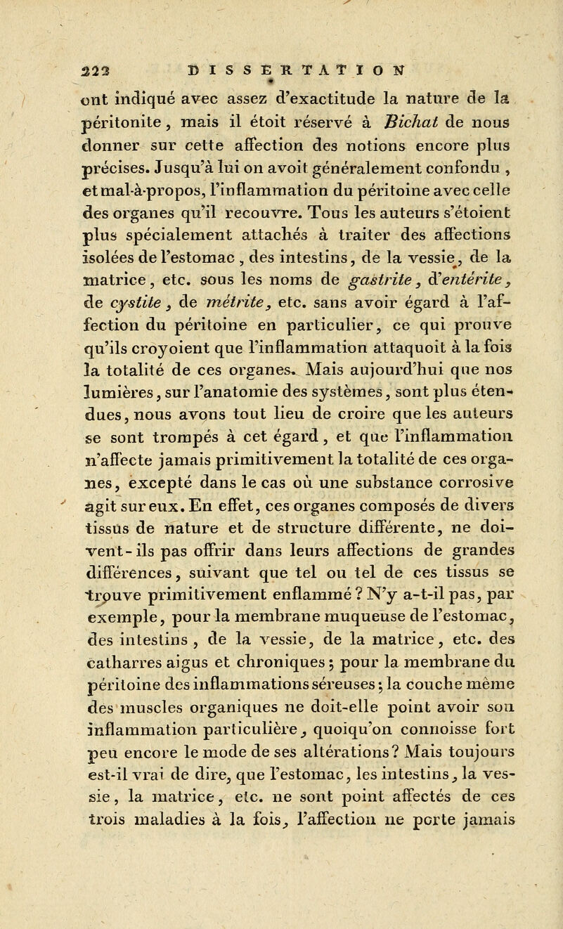 • ont indiqué avec assez d'exactitude la nature de la péritonite , mais il étoit réservé à Bichat de nous donner sur cette affection des notions encore plus précises. Jusqu'à lui on avoit généralement confondu , et mal-à-propos, l'inflammation du péritoine avec celle des organes qu'il recouvre. Tous les auteurs s'étoient plus spécialement attachés à traiter des affections isolées de l'estomac , des intestins, de la vessiet, de la matrice, etc. sous les noms de gastrite, d'entérite, de cystite 3 de méiritey etc. sans avoir égard à l'af- fection du péritoine en particulier, ce qui prouve qu'ils croyoient que l'inflammation attaquoit à la fois la totalité de ces organes» Mais aujourd'hui que nos lumières, sur l'anatomie des systèmes, sont plus éten-* dues, nous avons tout lieu de croire que les auteurs se sont trompés à cet égard, et que l'inflammation n'affecte jamais primitivement la totalité de ces orga- nes, excepté dans le cas où une substance corrosive agit sur eux. En effet, ces organes composés de divers tissus de nature et de structure différente, ne doi- vent-ils pas offrir dans leurs affections de grandes différences, suivant que tel ou tel de ces tissus se trouve primitivement enflammé ? N'y a-t-il pas, par exemple, pour la membrane muqueuse de l'estomac, des intestins, de la vessie, de la matrice, etc. des catharres aigus et chroniques 5 pour la membrane du péritoine des inflammations séreuses -, la couche même des muscles organiques ne doit-elle point avoir sou inflammation particulière, quoiqu'on commisse fort peu encore le mode de ses altérations? Mais toujours est-il vrai de dire, que l'estomac, les intestins,, la ves- sie , la matrice, etc. ne sont point affectés de ces trois maladies à la fois, l'affection ne porte jamais