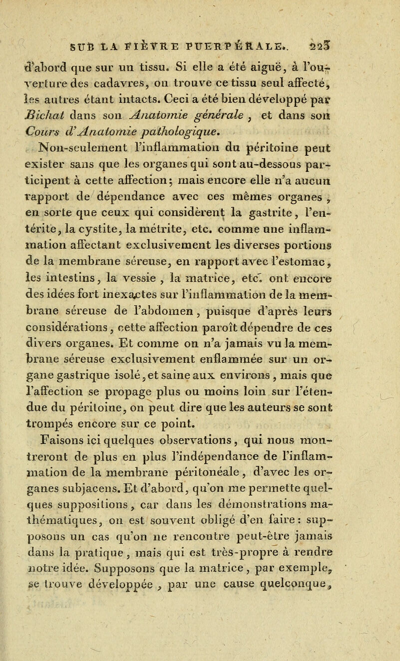 tiabord que sur un tissu. Si elle a été aiguë, à l'ouf* ver tu re des cadavres, on trouve ce tissu seul affecté, ïes autres étant intacts. Ceci a été bien développé par Bichat dans son Anatomie générale 7 et dans son Cours d'Anatomie pathologique. Non-seulement l'inflammation du péritoine peut exister sans que les organes qui sont au-dessous par- ticipent à cette affection ; mais encore elle n'a aucun rapport de dépendance avec ces mêmes organes , en sorte que ceux qui considèrent la gastrite, l'en- térite, la cystite, lamétrite, etc. comme une inflam- mation affectant exclusivement les diverses portions de la membrane séreuse, en rapport avec l'estomac, les intestins, la vessie , la matrice, etc. ont encore des idées fort inexactes sur l'inflammation de la mem- brane séreuse de l'abdomen, puisque d'après leurs considérations, cette affection paroît dépendre de ces divers organes. Et comme on n'a jamais vu la mem- brane séreuse exclusivement enflammée sur un or- gane gastrique isolé 5 et saine aux environs, mais que l'affection se propage plus ou moins loin sur l'éten- due du péritoine, on peut dire que les auteurs se sont trompés encore sur ce point. Faisons ici quelques observations, qui nous mon- treront de plus en plus l'indépendance de l'inflam- mation de la membrane peritoneale, d'avec les or- ganes subjacens. Et d'abord, qu'on me permette quel- ques suppositions, car dans les démonstrations ma- thématiques , on est souvent obligé d'en faire : sup- posons un cas qu'on ne rencontre peut-être jamais dans la pratique, mais qui est très-propre à rendre notre idée. Supposons que la matrice, par exemple^ se trouve développée , par une cause quelconque,?