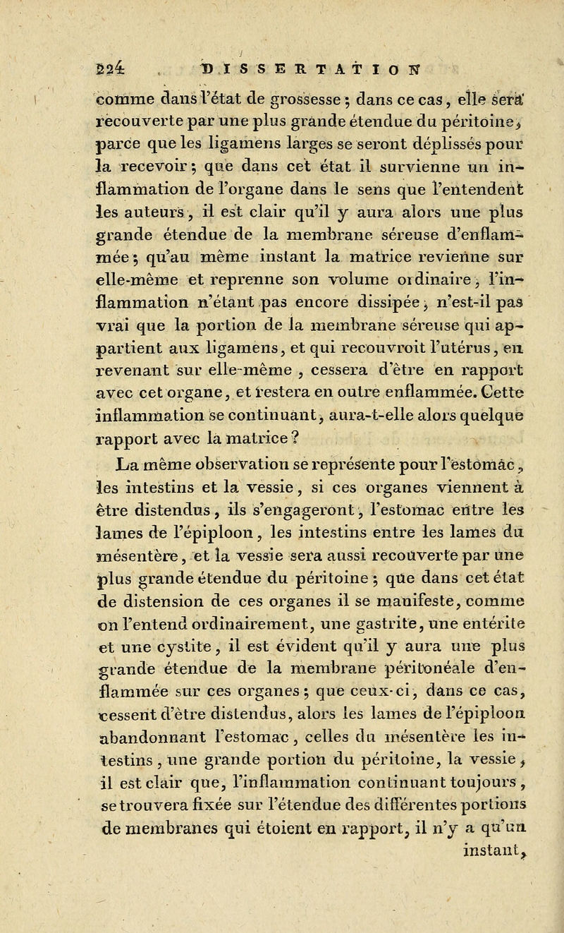 J Ê24 DISSERTATION comme dans l'état de grossesse; dans ce cas, elle sera' recouverte par une plus grande étendue du péritoine.» parce que les ligamens larges se seront déplissés pour la recevoir ; que dans cet état il survienne un in- flammation de l'organe dans le sens que l'entendent les auteurs, il est clair qu'il y aura alors une plus grande étendue de la membrane séreuse d'enflam- mée ; qu'au même instant la matrice revienne sur elle-même et reprenne son volume ordinaire, l'in- flammation n'étant pas encore dissipée, n'est-il pas vrai que la portion de la membrane séreuse qui ap- partient aux ligamens, et qui recouvrait l'utérus, en revenant sur elle-même , cessera d'être en rapport avec cet organe, et restera en outre enflammée. Cette inflammation se continuant^ aura-t-elle alors quelque rapport avec la matrice ? Lu même observation se représente pour T'ëstomâc ? les intestins et la vessie, si ces organes viennent à être distendus, ils s'engageront, l'estomac entre les lames de l'épiploon, les intestins entre les lames du mésentère, et la vessie sera aussi recouverte par une plus grande étendue du péritoine; que dans cet état de distension de ces organes il se manifeste, comme on l'entend ordinairement, une gastrite, une entérite et une cystite, il est évident qu'il y aura une plus grande étendue de la membrane peritoneale d'en- flammée sur ces organes; que ceux-ci, dans ce cas, cessent d'être distendus, alors les lames de l'épiploon abandonnant l'estomac, celles du mésentère les in- testins , une grande portion du péritoine, la vessie ^ il est clair que, l'inflammation continuant toujours , se trouvera fixée sur l'étendue des différentes portions de membranes qui étoient en rapport, il n'y a qu'un instant ^