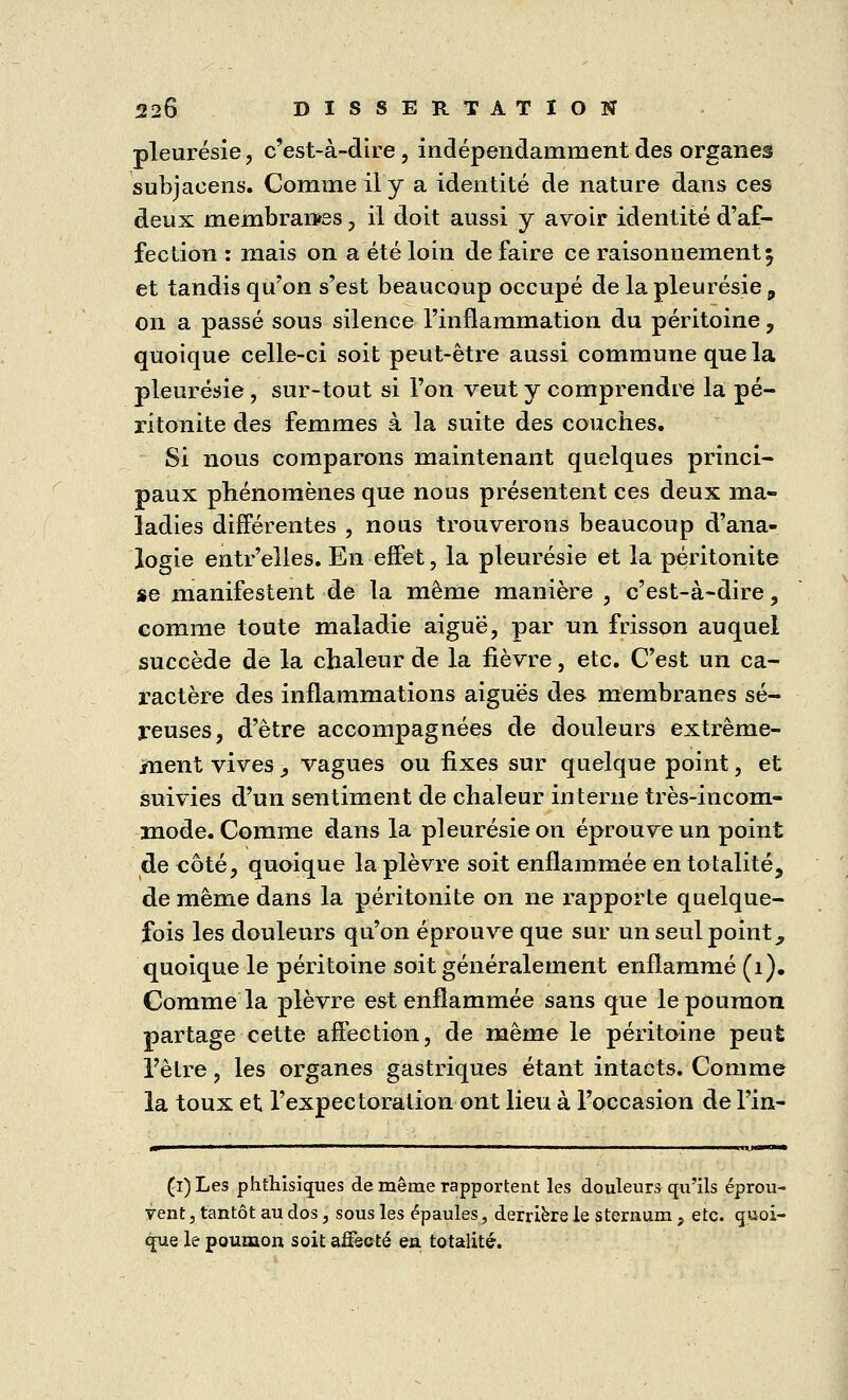 pleurésie, c'est-à-dire, indépendamment des organes subjaeens. Comme il y a identité de nature dans ces deux membranes, il doit aussi y avoir identité d'af- fection : mais on a été loin de faire ce raisonnement 5 et tandis qu'on s'est beaucoup occupé de la pleurésie, on a passé sous silence l'inflammation du péritoine, quoique celle-ci soit peut-être aussi commune que la pleurésie, sur-tout si l'on veut y comprendre la pé- ritonite des femmes à la suite des couches. Si nous comparons maintenant quelques princi- paux phénomènes que nous présentent ces deux ma- ladies différentes , nous trouverons beaucoup d'ana- logie entr'elles. En effet, la pleurésie et la péritonite se manifestent de la même manière , c'est-à-dire, comme toute maladie aiguë, par un frisson auquel succède de la chaleur de la fièvre, etc. C'est un ca- ractère des inflammations aiguës des membranes sé- reuses, d'être accompagnées de douleurs extrême- ment vives > vagues ou fixes sur quelque point, et suivies d'un sentiment de chaleur interne très-incom- mode. Comme dans la pleurésie on éprouve un point de côté, quoique la plèvre soit enflammée en totalité, de même dans la péritonite on ne l'apporte quelque- fois les douleurs qu'on éprouve que sur un seul point, quoique le péritoine soit généralement enflammé (1). Comme la plèvre est enflammée sans que le poumon partage cette affection, de même le péritoine peut l'être, les organes gastriques étant intacts. Comme la toux et l'expectoration ont lieu à l'occasion de l'in- (i)Les phthisiques de même rapportent les douleurs qu'ils éprou- vent , tantôt au dos, sous les épaules, derrière le sternum ? etc. quoi- que le poumon soit affecté en totalité.