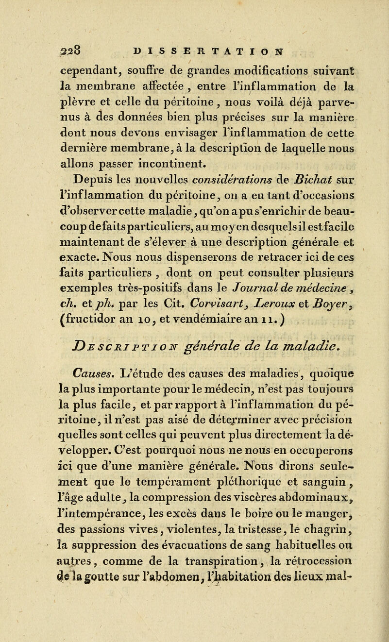 cependant, souffre de grandes modifications suivant la membrane affectée , entre l'inflammation de la plèvre et celle du péritoine, nous voilà déjà parve- nus à des données bien plus précises sur la manière dont nous devons envisager l'inflammation de cette dernière membrane, à la description de laquelle nous allons passer incontinent. Depuis les nouvelles considérations de Bichat sur l'inflammation du péritoine, on a eu tant d'occasions d'observer cette maladie, qu'on apu s'enrichir de beau- coup défaits particuliers, au moyen desquels il est facile maintenant de s'élever à une description générale et exacte. Nous nous dispenserons de retracer ici de ces faits particuliers , dont on peut consulter plusieurs exemples très-positifs dans le Journal de médecine „ ch. etphé par les Cit. Corvisart, Leroux et Boyer, (fructidor an 10, et vendémiaire an 11. ) Description générale de la maladie. Causes. L'étude des causes des maladies, quoique la plus importante pour le médecin, n'est pas toujours la plus facile, et par rapport à l'inflammation du pé- ritoine, il n'est pas aisé de déterminer avec précision quelles sont celles qui peuvent plus directement la dé- velopper. C'est pourquoi nous ne nous en occuperons ici que d'une manière générale. Nous dirons seule- ment que le tempérament pléthorique et sanguin, l'âge adulte, la compression des viscères abdominaux, l'intempérance, les excès dans le boire ou le manger, des passions vives, violentes, la tristesse, le chagrin, la suppression des évacuations de sang habituelles ou autres, comme de la transpiration, la rétrocession <le la goutte sur l'abdomen, l'habitation des lieux mal-