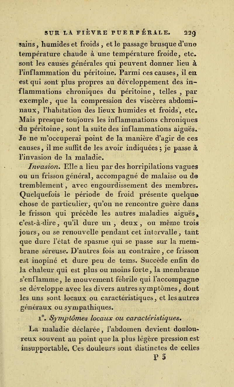 sains, humides et froids , et le passage brusque d'une température chaude à une température froide, etc. sont les causés générales qui peuvent donner lieu à l'inflammation du péritoine. Parmi ces causes, il en. est qui sont plus propres au développement des in- flammations chroniques du péritoine, telles , par exemple, que la compression des viscères abdomi- naux, l'habitation des lieux humides et froids, etc. Mais presque toujours les inflammations chroniques du péritoine, sont la suite des inflammations aiguës. Je ne m'occuperai point de la manière d'agir de ces causes, il me suffit de les avoir indiquées \ je passe à l'invasion de la maladie. Invasion. Elle a lieu par des horripilations vagues ou un frisson général, accompagné de malaise ou de tremblement, avec engourdissement des membres. Quelquefois le période de froid présente quelque chose de particulier, qu'on ne rencontre guère dans le frisson qui précède les autres maladies aiguës % c'est-à-dire, qu'il dure un , deux, ou même trois jours, ou se renouvelle pendant cet intervalle, tant que dure l'état de spasme qui se passe sur la mem- brane séreuse. D'autres fois au contraire, ce frisson est inopiné et dure peu de tems. Succède enfin de la chaleur qui est plus ou moins forte, la membrane s'enflamme, le mouvement fébrile qui raccompagne se développe avec les divers autres symptômes, dont les uns sont locaux ou caractéristiques, et les autres généraux ou sympathiques. 1°. Symptômes locaux ou caractéristiques, La maladie déclarée, l'abdomen devient doulou- reux souvent au point que la plus légère pression est insupportable. Ces douleurs sont distinctes de celles P %