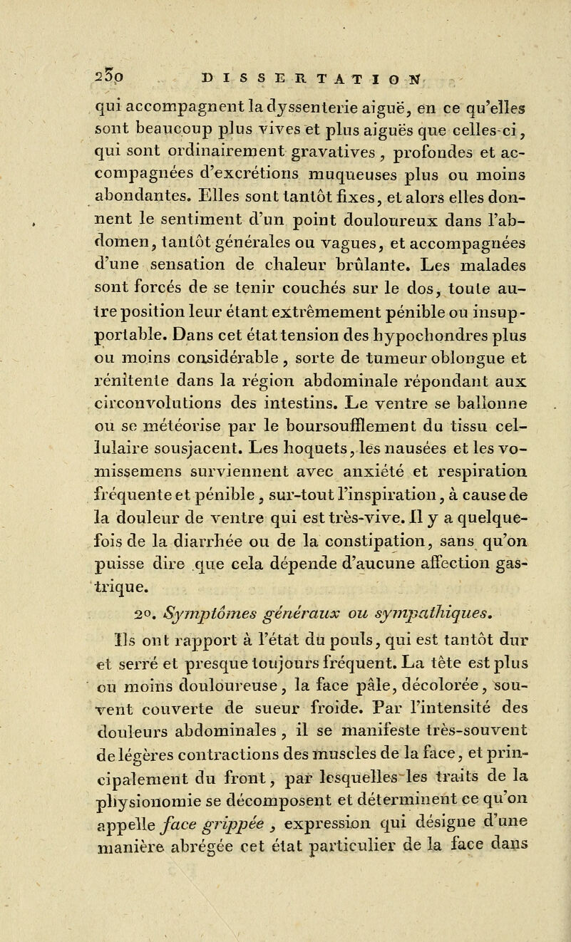 qui accompagnent la dyssenterie aiguë, en ce qu'elles sont beaucoup plus vives et plus aiguës que celles-ci, qui sont ordinairement gravatives , profondes et ac- compagnées d'excrétions muqueuses plus ou moins abondantes. Elles sont tantôt fixes, et alors elles don- nent le sentiment d'un point douloureux dans l'ab- domen, tantôt générales ou vagues, et accompagnées d'une sensation de chaleur brûlante. Les malades sont forcés de se tenir couchés sur le dos, toute au- tre position leur étant extrêmement pénible ou insup- portable. Dans cet état tension des hypochondres plus ou moins considérable, sorte de tumeur oblongue et renitente dans la région abdominale répondant aux circonvolutions des intestins. Le ventre se ballonne ou se météorise par le boursoufïlement du tissu cel- lulaire sousjacent. Les hoquets, les nausées etlesvo- missemens surviennent avec anxiété et respiration fréquente et pénible, sur-tout l'inspiration, à cause de ia douleur de ventre qui est très-vive. Il y a quelque- fois de la diarrhée ou de la constipation, sans qu'on puisse dire que cela dépende d'aucune affection gas- trique. 20. Symptômes généraux ou sympathiques. Ils ont rapport à l'état du pouls, qui est tantôt dur et serré et presque toujours fréquent. La tête est plus ou moins douloureuse, la face pâle, décolorée, sou- vent couverte de sueur froide. Par l'intensité des douleurs abdominales , il se manifeste très-souvent de légères contractions des muscles de la face, et prin- cipalement du front, par lcsquelles4es traits de la physionomie se décomposent et déterminent ce qu'on appelle face grippée , expression qui désigne d'une manière abrégée cet état particulier de la face dans