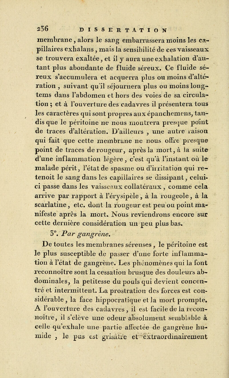 membrane, alors le sang embarrassera moins les ca- pillaires exbalans , mais la sensibilité de ces vaisseaux se trouvera exaltée, et il y aura une exhalation d'au- tant plus abondante de fluide séreux. Ce fluide sé- reux s'accumulera et acquerra plus ou moins d'alté- ration , suivant qu il séjournera plus ou moins long- tems dans l'abdomen et hors des voies de sa circula- tion ; et à l'ouverture des cadavres il présentera tous les caractères qui sont propres aux épancheniens, tan- dis que le péritoine ne nous montrera presque point de traces d'altération. D'ailleurs , une autre raison qui fait que cette membrane ne nous offre presque point de traces de rougeur, après la mort, à la suite d'une inflammation légère, c'est qu'à l'instant où le- malade périt, l'état de spasme ou d'irritation qui re- tenoit le sang dans les capillaires se dissipant, celui- ci passe dans les vaisseaux collatéraux , comme cela arrive par rapport à l'érysipèle, à la rougeole, à la scarlatine, etc. dont la rougeur est peu ou point ma- nifeste après la mort. Nous reviendrons encore sur cette dernière considération un peu plus bas. 5°. Par gangrène. De toutes les membranes séreuses , le péritoine est le plus susceptible de passer d'une forte inflamma- tion à l'état de gangrène. Les phénomènes qui la font reconnaître sont la cessation brusque des douleurs ab- dominales, la petitesse du pouls qui devient concen- tré et intermittent. La prostration des forces est con- sidérable , la face hippocratique et la mort prompte. A l'ouverture des cadavres, il est facile de la recon- noître, il s'élève une odeur absolument semblable à celle qu'exhale une partie affectée de gangrène hu- mide ; le pus est grisâtre et ëxtraordinairement