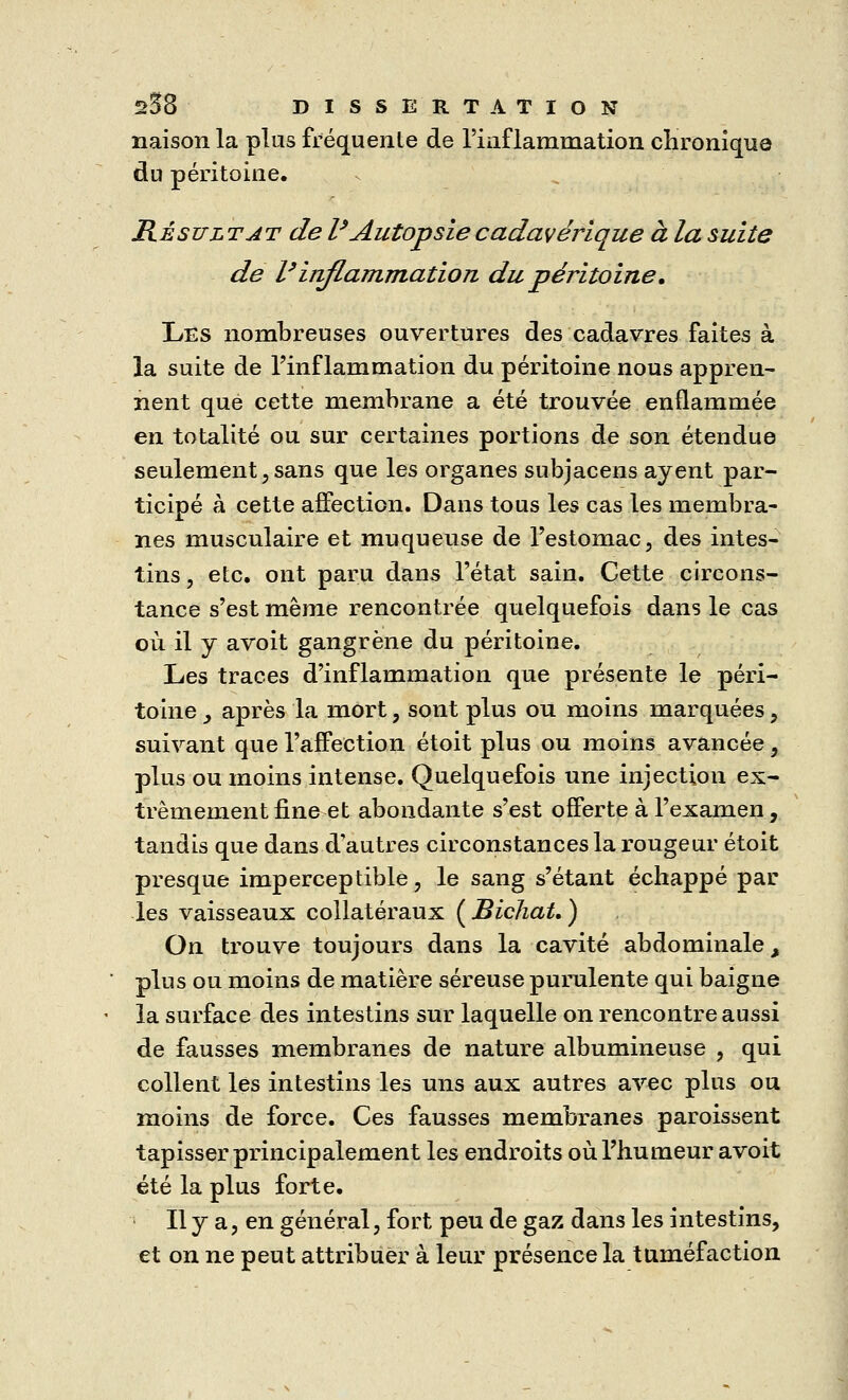 liaison la plus fréquente de l'inflammation chronique du péritoine. Résultat de l* Autopsie cadavérique à la suite de Vinflammation du péritoine, Les nombreuses ouvertures des cadavres faites à la suite de l'inflammation du péritoine nous appren- nent que cette membrane a été trouvée enflammée en totalité ou sur certaines portions de son étendue seulement, sans que les organes subjacens ayent par- ticipé à cette affection. Dans tous les cas les membra- nes musculaire et muqueuse de l'estomac, des intes- tins , etc. ont paru dans l'état sain. Cette circons- tance s'est même rencontrée quelquefois dans le cas où il y avoit gangrène du péritoine. Les traces d'inflammation que présente le péri- toine _, après la mort, sont plus ou moins marquées, suivant que l'affection étoit plus ou moins avancée, plus ou moins intense. Quelquefois une injection ex- trêmement fine et abondante s'est offerte à l'examen, tandis que dans d'autres circonstances la rougeur étoit presque imperceptible, le sang s'étant échappé par les vaisseaux collatéraux ( Bichat, ) On trouve toujours dans la cavité abdominale, plus ou moins de matière séreuse purulente qui baigne la surface des intestins sur laquelle on rencontre aussi de fausses membranes de nature albumineuse , qui collent les intestins les uns aux autres avec plus ou moins de force. Ces fausses membranes paroissent tapisser principalement les endroits où. l'humeur avoit été la plus forte. Il y a, en général, fort peu de gaz dans les intestins, et on ne peut attribuer à leur présence la tuméfaction