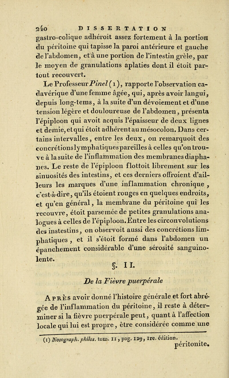 gastro-colique adhéroit assez fortement à la portion du péritoine qui tapisse la paroi antérieure et gauche de l'abdomen, et à une portion de l'intestin grêle, par le moyen de granulations aplaties dont il étoit par- tout recouvert. Le Professeur Pinel ( 1 ), rapporte l'observation ca- davérique d'une femme âgée, qui, après avoir langui, depuis long-tems, à la suite d'un dévoiement et d'une tension légère et douloureuse de l'abdomen, présenta l'épiploon qui avoit acquis l'épaisseur de deux lignes et demie, et qui étoit adhérent au mésocolon. Dans cer- tains intervalles, entre les deux, on remarquoit des concrétionslymphatiquespareilles à celles qu'on trou- ve à la suite de l'inflammation des membranes diapha- nes. Le reste de l'épiploon flottoit librement sur les sinuosités des intestins, et ces derniers offroient d'ail- leurs les marques d'une inflammation chronique 7 c'est-à-dire, qu'ils étoient rouges en quelques endroits, et qu'en général, la membrane du péritoine qui les recouvre, étoit parsemée de petites granulations ana- logues à celles de l'épiploon. Entre les circonvolutions des instestins, on observoit aussi des concrétions lim- phatiques , et il s'étoit formé dans l'abdomen un épanchement considérable d'une sérosité sanguino- lente. §. h. De la Fièvre puerpérale Après avoir donné l'histoire générale et fort abré- gée de l'inflammation du péritoine, il reste à déter- miner si la fièvre puerpérale peut, quant à l'affection locale qui lui est propre, être considérée comme une (i) Nosogmpîi. philos, tom. Il, pag. 129, ire. édition. [ péritonite.