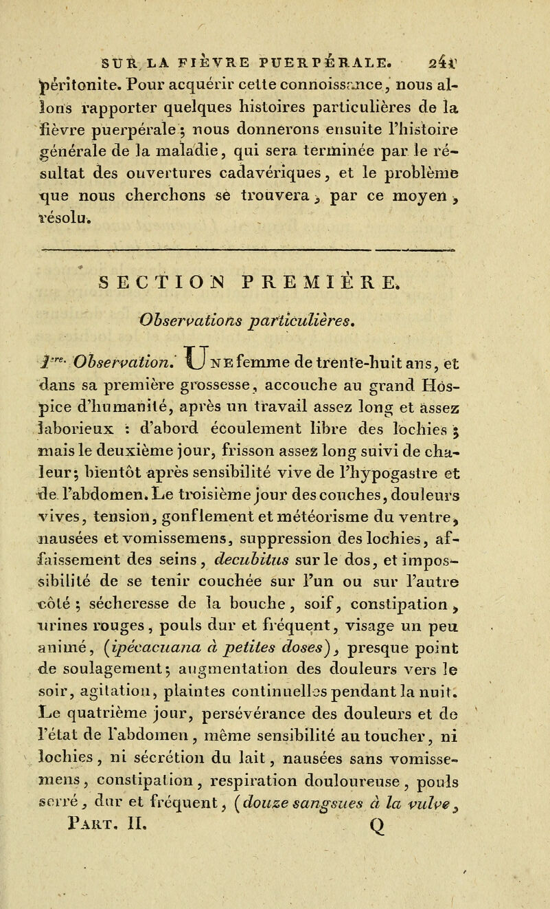 péritonite. Pour acquérir cette connoissrjice, nous al- lons rapporter quelques histoires particulières de la fièvre puerpérale 5 nous donnerons ensuite l'histoire générale de la maladie, qui sera terminée par le ré- sultat des ouvertures cadavériques, et le problème tme nous cherchons se trouvera > par ce moyen , résolu. SECTION PREMIERE. Observations particulières. l're- Observation, fj ne femme de trente-huit ans, et dans sa première grossesse, accouche au grand Hos- pice d'humanité, après un travail assez long et assez laborieux : d'abord écoulement libre des lochies 5 mais le deuxième jour, frisson assez long suivi de cha- leur; bientôt après sensibilité vive de l'hypogastre et de l'abdomen» Le troisième jour des couches, douleurs vives, tension, gonflement et météorisme du ventre ^ nausées et vomissemens, suppression des lochies, af- faissement des seins, decubitus sur le dos, et impos- sibilité de se tenir couchée sur l'un ou sur l'autre côté ; sécheresse de la bouche, soif, constipation > urines rouges, pouls dur et fréquent, visage un peu animé, {ipécacuana à petites doses)> presque point de soulagement; augmentation des douleurs vers îe soir, agitation, plaintes continuelles pendant la nuit. Le quatrième jour, persévérance des douleurs et de l'état de Tabdomen, même sensibilité au toucher, ni lochies, ni sécrétion du lait, nausées sans vomisse- mens , constipation, respiration douloureuse, pouls serré, dur et fréquent, {douzesangsues à la vulve^ Part. II. Q