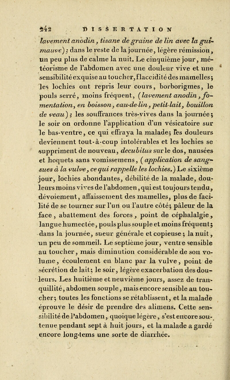 $4s ï) t SàEUTATION lavement anodin} tisane de graine de lin avec la gui- mauve) z dans le reste de la journée, légère rémission, un peu plus de calme la nuit. Le cinquième jour, mé- téorisnie de l'abdomen avec une douleur vive et une sensibilité exquise au toucher, flaccidité des mamelles ; les lochies ont repris leur cours, borborigmes, le pouls serré, moins fréquent, (lavement anodin3 fo- mentation, en boisson, eau-delin , petit-lait, bouillon de veau) z les souffrances très-vives dans la journée; le soir on ordonne l'application d'un vésicatoire sur le bas-ventre, ce qui effraya la malade; Tes douleurs deviennent tout-à-coup intolérables et les lochies se -suppriment de nouveau, decubitus sur le dos, nausées et hoquets sans vomissemens, (application de sang'* sues à la vulve, ce qui rappelle les lochies.) Le sixième jour, lochies abondantes, débilité de la malade, dou- leurs moins vives de l'abdomen, qui est toujours tendu, dévoiement, affaissement des mamelles, plus de faci- lité de se tourner sur l'un ou l'autre côté; pâleur de la face, abattement des forces, point de céphalalgie > langue humec tée, pouls plus souple et moins fréquent 5 dans la journée, sueur générale et copieuse ; la nuit, un peu de sommeil. Le septième jour, ventre sensible au toucher, mais diminution considérable de son vo- lume , écoulement en blanc par la vulve, point de sécrétion de lait; le soir, légère exacerbation des dou- leurs. Les huitième et neuvième jours, assez de tran- quillité, abdomen souple, mais encore sensible au tou- cher; toutes les fonctions se rétablissent, et la malade éprouve le désir de prendre des alimens. Cette sen- sibilité de l'abdomen, quoique légère, s'est encore sou- tenue pendant sept à huit jours, et la malade a gardé encore long-tems une sorte de diarrhée.