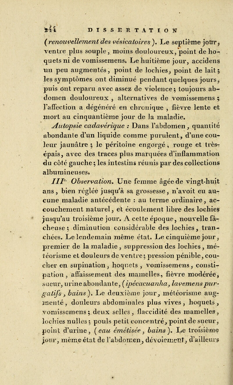 (renouvellement des vésicatoires ). Le septième jour, ventre plus souple, moins douloureux, point de ho- quets ni de vomissemens» Le huitième jour, accidens un peu augmentés, point de lochies^» point de lait \ les symptômes ont diminué pendant quelques jours, puis ont reparu avec assez de violence % toujours ab- domen douloureux , alternatives de vomissemens ; l'affection a dégénéré en chronique , fièvre lente et mort au cinquantième jour de la maladie. Autopsie cadavérique : Dans l'abdomen ^ quantité abondante d'un liquide comme purulent, d'une cou- leur jaunâtre ; le péritoine engorgé i, rouge et très- épais, avec des traces plus marquées d'inflammation du côté gauche ; les intestins réunis par des collections albumineuses* IIIe' Observation. Une femme âgée de vingt-huit ans, bien réglée jusqu'à sa grossesse, n'a voit eu au- cune maladie antécédente : au terme ordinaire, ac- couchement naturel, et écoulement libre des lochies jusqu'au troisième jour. A cette époque, nouvelle fâ- cheuse i diminution considérable des lochies, tran- chées. Le lendemain même état. Le cinquième jour, premier de la maladie , suppression des lochies , mé- téorisme et douleurs de ventre; pression pénible, cou- cher en supination, hoquets , vomissemens, consti- pation , affaissement des mamelles, fièvre modérée, sueur, urine abondante, {ipècacuanha, lavemenspur- gatifs 3 bains). Le deuxième jour, météorisme aug- menté , douleurs abdominales plus vives , hoquets , vomissemens; deux selles, flaccidité des mamelles, lochies nulles ; pouls petit concentré., point de sueur, point d'urine, ( eau émétisée, bains). Le troisième jour, même état de l'abdomen, dévoiemeïït, d'ailleurs