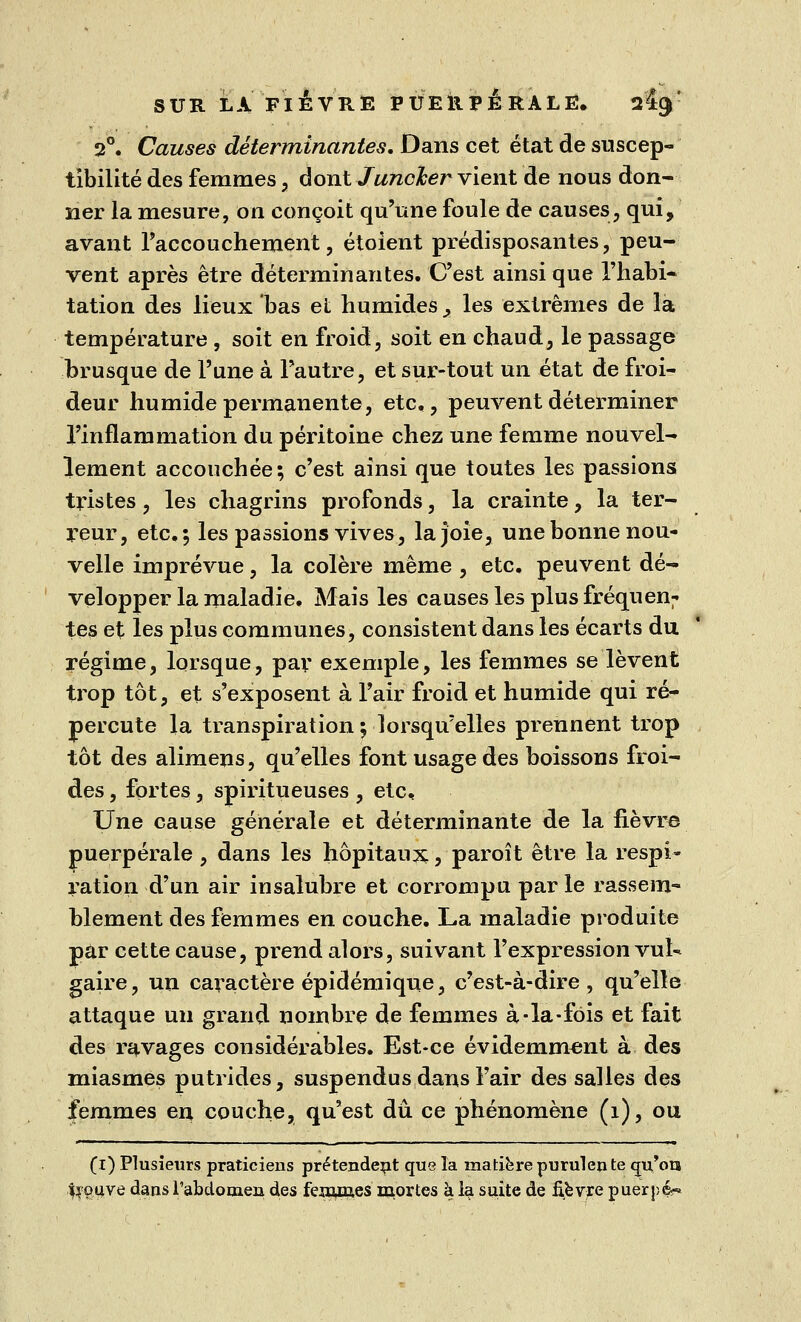 2°. Causes déterminantes. Dans cet état de suscep- tibilité des femmes , dont Juncker vient de nous don- ner la mesure, on conçoit qu'une foule de causes, qui, avant l'accouchement, étoient prédisposantes, peu- vent après être déterminantes. C'est ainsi que l'habi- tation des lieux bas et humides > les extrêmes de la température , soit en froid, soit en chaud, le passage brusque de l'une à l'autre, et sur-tout un état de froi- deur humide permanente, etc., peuvent déterminer l'inflammation du péritoine chez une femme nouvel- lement accouchée; c'est ainsi que toutes les passions tristes, les chagrins profonds, la crainte, la ter- reur, etc.; les passions vives, la joie, une bonne nou- velle imprévue, la colère même , etc. peuvent dé- velopper la maladie. Mais les causes les plus fréquen; tes et les plus communes, consistent dans les écarts du régime, lorsque, par exemple, les femmes se lèvent trop tôt, et s'exposent à l'air froid et humide qui ré- percute la transpiration ; lorsqu'elles prennent trop tôt des alimens, qu'elles font usage des boissons froi- des , fortes, spiritueuses , etc. Une cause générale et déterminante de la fièvre puerpérale , dans les hôpitaux, paroît être la respi- ration d'un air insalubre et corrompu par le rassem- blement des femmes en couche. La maladie produite par cette cause, prend alors, suivant l'expression vul- gaire , un caractère épidémique, c'est-à-dire , qu'elle attaque un grand nombre de femmes à-la-fois et fait des ravages considérables. Est-ce évidemment à des miasmes putrides, suspendus dans l'air des salles des femmes en couche, qu'est dû ce phénomène (1), ou (i) Plusieurs praticiens prétendent que la matière purulen te cm'ora %ouve dans l'abdomen des femmes mortes à la suite de fièvre puerpé«