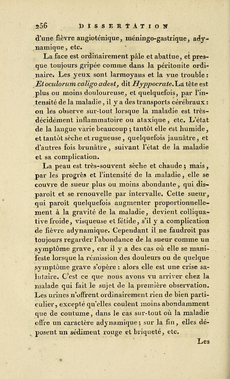 s56 Ms.sEfttAT.ioif d'une fièvre angioténique, niéningo-gastrique, ac(y~ , îiamique, etc. La face est ordinairement pâle et abattue, et pres- que toujours gripée comme dans la péritonite ordi- naire* Les yeUx sont larmoyans et la vue trouble: Et oculorum caligo adest, dit HyppocraieÄuu. tête est plus ou moins douloureuse, et quelquefois, par l'in- tensité de la maladie, il y a des transports cérébraux : on les observe sur-tout lorsque la maladie est très- décidément inflammatoire ou ataxique, etc. L'état de la langue varie beaucoup 5 tantôt elle est humide, et tantôt sèche et rugueuse, quelquefois jaunâtre b et d'autres Fois brunâtre, suivant l'état de la maladie et sa complication. La peau est très-souvent sèche et chaude 5 mais, par les progrès et l'intensité de la maladie > elle se couvre de sueur plus ou moins abondante, qui dis- paroît et se renouvelle par intervalle. Cette sueur, qui paroît quelquefois augmenter proportionnelle- ment à la gravité de la maladie, devient colliqua- tive froide, visqueuse et fétide, s'il y a complication de fièvre adynamique. Cependant il ne faudroit pas toujours regarder l'abondance de la sueur comme un symptôme grave, car il y a des cas où elle se mani- feste lorsque la rémission des douleurs ou de quelque symptôme grave s'opère : alors elle est une crise sa- lutaire. C'est ce que nous avons vu arriver chez la malade qui fait le sujet de la première observation. Les urines n'offrent ordinairement rien de bien parti- culier , excepté qu'elles coulent moins abondamment que de coutume, dans le cas sur-tout où la maladie offre un caractère adynamique ; sur la fin, elles dé- ■ posent un sédiment rouge et briqueté, etc. Les