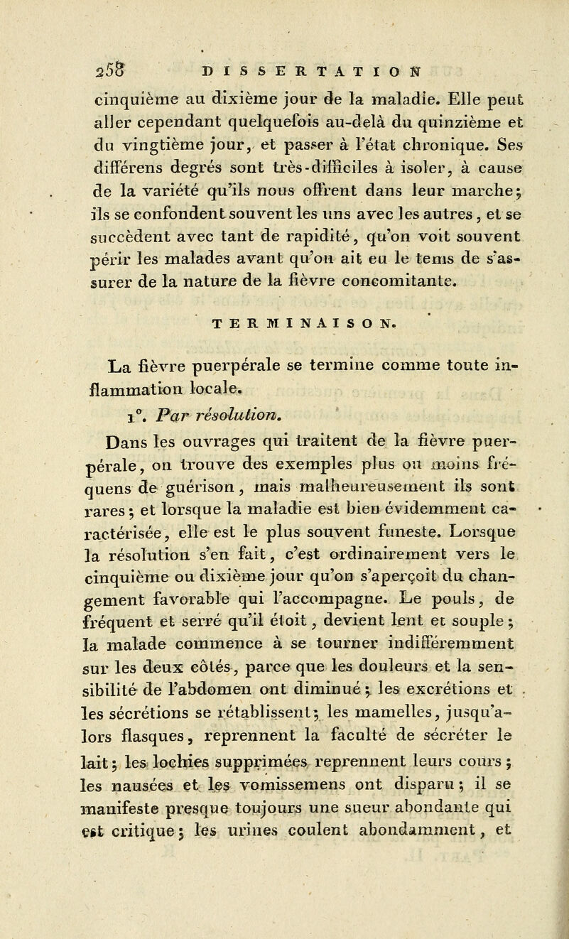 cinquième au dixième jour de la maladie. Elle peut aller cependant quelquefois au-delà du quinzième et du vingtième jour, et passer à l'état chronique. Ses différens degrés sont très-difficiles à isoler, à cause de la variété qu'ils nous offrent dans leur marche; ils se confondent souvent les uns avec les autres, eise succèdent avec tant de rapidité, qu'on voit souvent périr les malades avant qu'on ait eu le tems de s'as- surer de la nature de la fièvre concomitante. TERMINAISON. La fièvre puerpérale se termine comme toute in- flammation locale. i°. Par résolution. Dans les ouvrages qui traitent de la fièvre puer- pérale, on trouve des exemples plus ou moins fré- quens de guérison, mais malheureusement ils sont rares ; et lorsque la maladie est bien évidemment ca- ractérisée, elle est le plus souvent funeste. Lorsque la résolution s'en fait, c'est ordinairement vers le cinquième ou dixième jour qu'on s'aperçoit du chan- gement favorable qui l'accompagne. Le pouls, de fréquent et serré qu'il et oit, devient lent et souple ; la malade commence à se tourner indifféremment sur les deux côtés, parce que les douleurs et la sen- sibilité de l'abdomen ont diminué \ les excrétions et . les sécrétions se rétablissent; les mamelles, jusqu'a- lors flasques, reprennent la faculté de sécréter le lait 5 les lochies supprimées reprennent leurs cours ; les nausées et les vomissemens ont disparu ; il se manifeste presque toujours une sueur abondante qui est critique5 les urines coulent abondamment, et