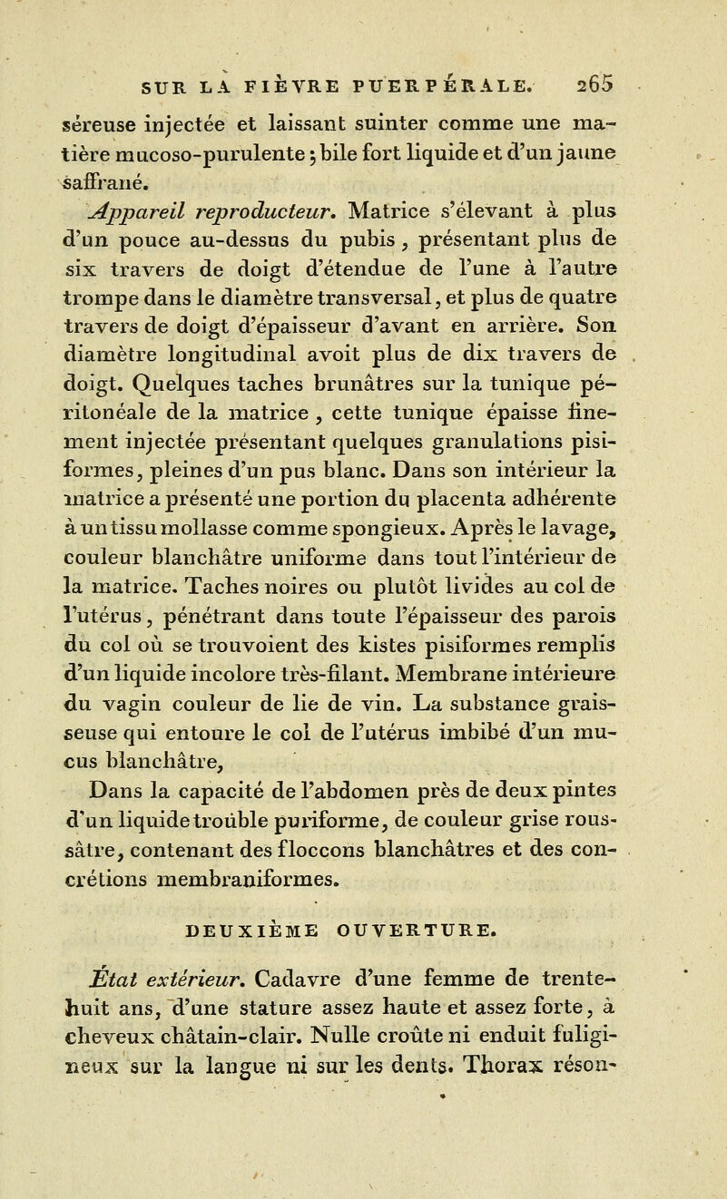 séreuse injectée et laissant suinter comme une ma- tière mucoso-purulente 5 bile fort liquide et d'un jaune saffrané. Appareil reproducteur. Matrice s'élevant à plus d'un pouce au-dessus du pubis, présentant plus de six travers de doigt d'étendue de l'une à l'autre trompe dans le diamètre transversal, et plus de quatre travers de doigt d'épaisseur d'avant en arrière. Son diamètre longitudinal avoit plus de dix travers de doigt. Quelques taches brunâtres sur la tunique pe- ritoneale de la matrice , cette tunique épaisse fine- ment injectée présentant quelques granulations pisi- formes, pleines d'un pus blanc. Dans son intérieur la matrice a présenté une portion du placenta adhérente à un tissu mollasse comme spongieux. Après le lavage, couleur blanchâtre uniforme dans tout l'intérieur de la matrice. Taches noires ou plutôt livides au coi de l'utérus, pénétrant dans toute l'épaisseur des parois du col où se trouvoient des kistes pisiformes remplis d'un liquide incolore très-filant. Membrane intérieure du vagin couleur de lie de vin. La substance grais- seuse qui entoure le col de l'utérus imbibé d'un mu- cus blanchâtre, Dans la capacité de l'abdomen près de deux pintes d'un liquide trouble puriforme, de couleur grise rous- sâtre, contenant desfloccons blanchâtres et des con- crétions membraniformes. DEUXIÈME OUVERTURE. Etat extérieur. Cadavre d'une femme de trente- huit ans, d'une stature assez haute et assez forte, à cheveux châtain-clair. Nulle croûte ni enduit fuligi- neux sur la langue ni sur les dents. Thorax réson-