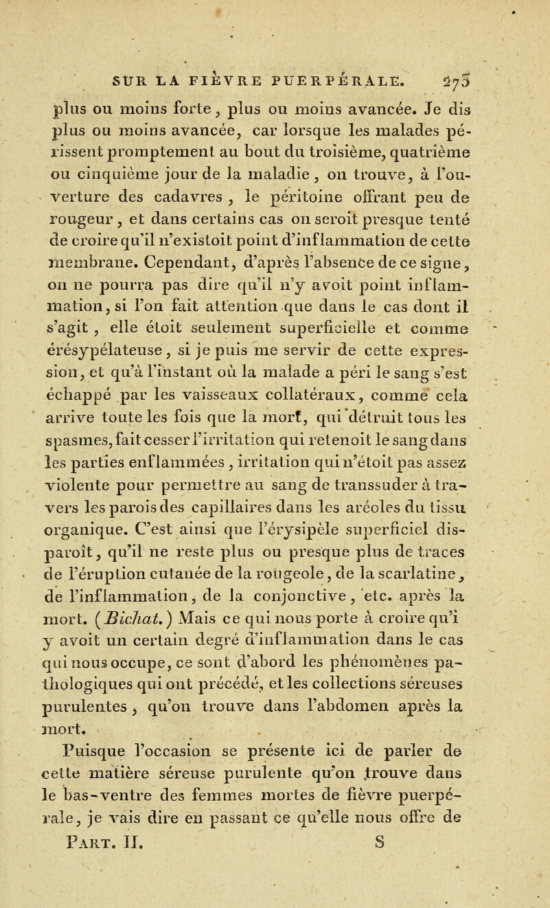 plus ou moins forte, plus ou moins avancée. Je dis plus ou moins avancée, car lorsque les malades pé- rissent promptement au bout du troisième, quatrième ou cinquième jour de la maladie, on trouve, à l'ou- verture des cadavres , le péritoine offrant peu de rougeur, et dans certains cas on seroit presque tenté de croire qu'il n'existoit point d'inflammation de cette membrane. Cependant, d'après l'absence de ce signe, on ne pourra pas dire qu'il n'y avoit'point inflam- mation, si l'on fait attention que dans le cas dont il s'agit , elle étoit seulement superficielle et comme érésypélateuse, si je puis me servir de cette expres- sion, et qu'à l'instant où la malade a péri le sang s'est échappé par les vaisseaux collatéraux, comme cela arrive toute les fois que la mort, qui détruit tous les spasmes, fait cesser l'irritation qui retenait le sang dans les parties enflammées , irritation qui n'é toit pas assez violente pour permettre au sang de transsuder à tra- vers les parois des capillaires dans les aréoles du tissu organique. C'est ainsi que l'érysipèle superficiel dis- paroît, qu'il ne reste plus ou presque plus de traces de l'éruption cutanée de la rougeole , de la scarlatine^ de l'inflammation, de la conjonctive, etc. après la mort. (Bichat.) Mais ce qui nous porte à croire qu'i y avoit un certain degré d'inflammation dans le cas qui nous occupe, ce sont d'abord les phénomènes- pa- thologiques qui ont précédé, et les collections séreuses purulentes , qu'on trouve dans l'abdomen après la mort. Puisque l'occasion se présente ici de parler de cette matière séreuse purulente qu'on .trouve dans le bas-ventre des femmes mortes de fièvre puerpé- rale, je vais dire en passant ce qu'elle nous offre de