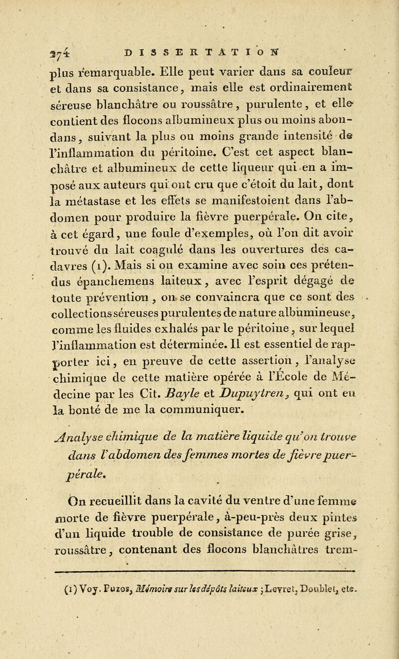 plus remarquable. Elle peut varier dans sa couleur et dans sa consistance, mais elle est ordinairement séreuse blanchâtre ou roussâtre, purulente, et elle- contient des flocons aîbumineux plus ou moins abon- dans, suivant la plus ou moins grande intensité d@ l'inflammation du péritoine. C'est cet aspect blan- châtre et aîbumineux de cette liqueur qui en a im- posé aux auteurs qui ont cru que c'étoit du lait, dont la métastase et les effets se manifestoient dans l'ab- domen pour produire la fièvre puerpérale. On cite, à cet égard, une foule d'exemples, où l'on dit avoir trouvé du lait coagulé dans les ouvertures dés ca- davres (1). Mais si on examine avec soin ces préten- dus épanchemens laiteux, avec l'esprit dégagé de toute prévention , on se convaincra que ce sont des collections séreuses purulentes de nature albùmineuse, comme les fluides exhalés par le péritoine, sur lequel l'inflammation est déterminée. Il est essentiel de rap- porter ici, en preuve de cette assertion, l'analyse chimique de cette matière opérée à l'Ecole de Mé- decine par les Cit. Bayle et Dupuytren3 qui ont eu la bonté de me la communiquer. jinalyse chimique de la matière liquide qu'on trouve dans V abdomen des femmes mortes de fièvre puer- pérale, Ön recueillit dans la cavité du ventre d'une femme morte de fièvre puerpérale, à-peu-près deux pintes d'un liquide trouble de consistance de purée grise, roussâtre, contenant des flocons blanchâtres trem-