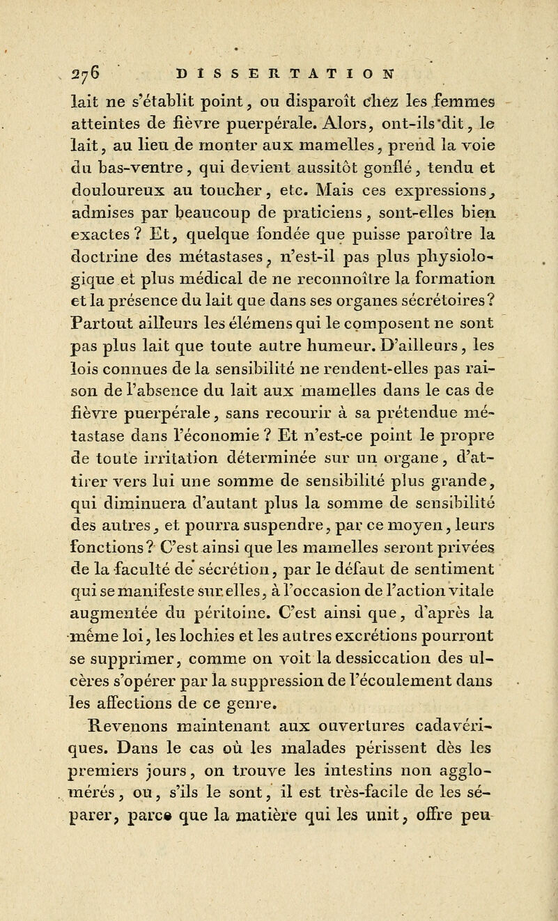 lait ne s'établit point, ou disparoît chez les femmes atteintes de fièvre puerpérale. Alors, ont-ils dit, le lait, au lieu.de monter aux mamelles, prend la voie du bas-ventre, qui devient aussitôt gonflé, tendu et douloureux au toucher, etc. Mais ces expressions^ admises par beaucoup de praticiens, sont-elles bien, exactes? Et, quelque fondée que puisse paroitre la doctrine des métastases, n'est-il pas plus physiolo- gique et plus médical de ne reconnoître la formation et la présence du lait que dans ses organes sécrétoires? Partout ailleurs les élémens qui le composent ne sont pas plus lait que toute autre humeur. D'ailleurs, les lois connues de la sensibilité ne rendent-elles pas rai- son de l'absence du lait aux mamelles dans le cas de lièvre puerpérale, sans recourir à sa prétendue mé- tastase dans l'économie ? Et n'est-ce point le propre de toute irritation déterminée sur un organe, d'at- tirer vers lui une somme de sensibilité plus grande, qui diminuera d'autant plus la somme de sensibilité des autres3 et pourra suspendre, par ce moyen, leurs fonctions? C'est ainsi que les mamelles seront privées de la faculté de sécrétion, par le défaut de sentiment qui se manifeste sur. elles, à l'occasion de l'action vitale augmentée du péritoine. C'est ainsi que, d'après la •même loi, les lochies et les autres excrétions pourront se supprimer, comme on voit la dessiccation des ul- cères s'opérer par la suppression de l'écoulement dans les affections de ce genre. Revenons maintenant aux ouvertures cadavéri- ques. Dans le cas où les malades périssent dès les premiers jours, on trouve les intestins non agglo- mérés, ou, s'ils le sont, il est très-facile de les sé- parer, parc« que la matière qui les unit, offre peu