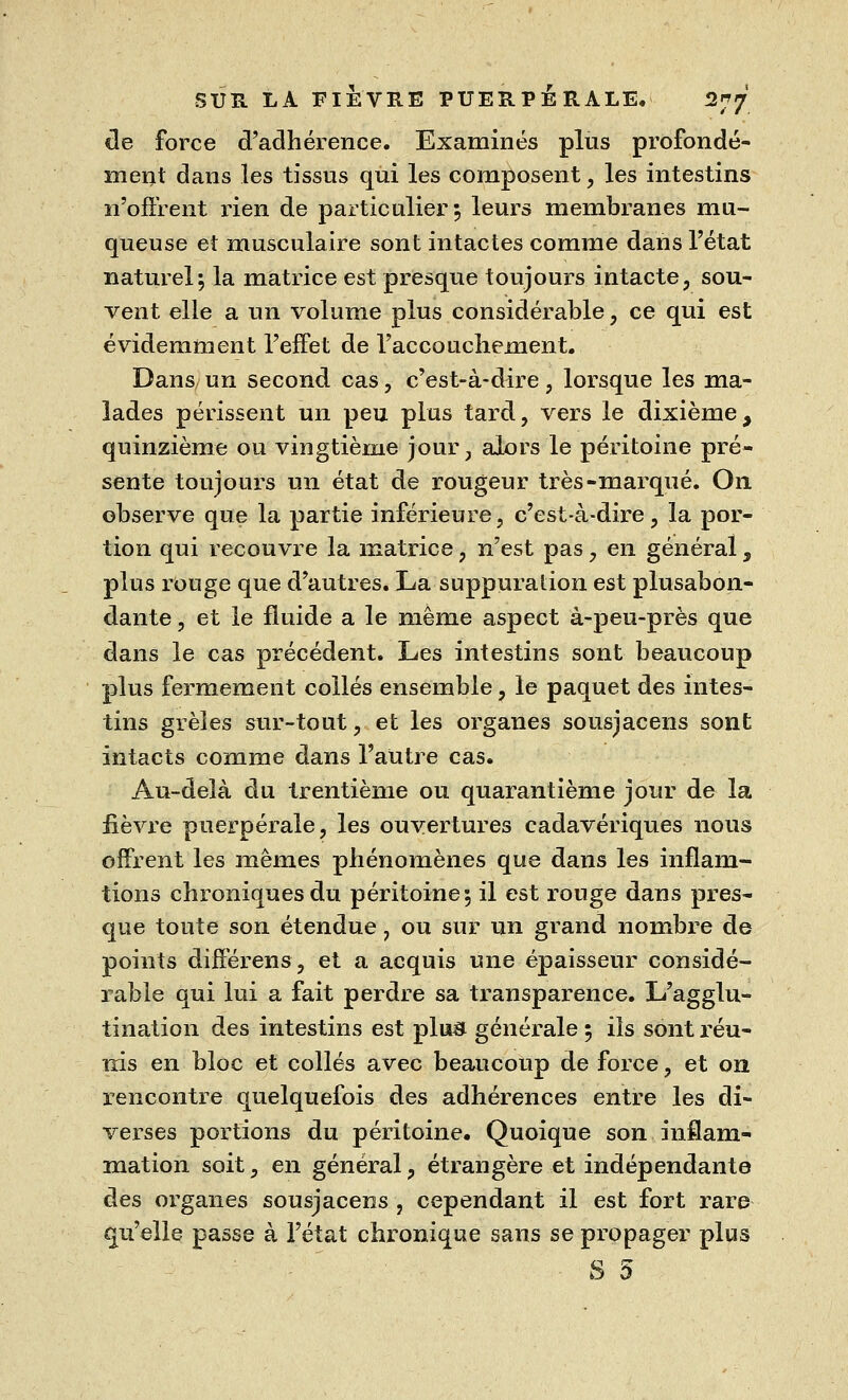 de force d'adhérence. Examinés plus profondé- ment dans les tissus qui les composent, les intestins n'offrent rien de particulier 5 leurs membranes mu- queuse et musculaire sont intactes comme dans l'état naturel; la matrice est presque toujours intacte, sou- vent elle a un volume plus considérable, ce qui est évidemment l'effet de l'accouchement. Dans un second cas, c'est-à-dire, lorsque les ma- lades périssent un peu plus tard, vers le dixième, quinzième ou vingtième jour, alors le péritoine pré- sente toujours un état de rougeur très-marqué. On observe que la partie inférieure, c'est-à-dire, la por- tion qui recouvre la matrice, n'est pas, en général, plus rouge que d'autres. La suppuration est plusabon- dante, et le fluide a le même aspect à-peu-près que dans le cas précédent. Les intestins sont beaucoup plus fermement collés ensemble, le paquet des intes- tins grêles sur-tout, et les organes sousjacens sont intacts comme dans l'autre cas. Au-delà du trentième ou quarantième jour de la fièvre puerpérale, les ouvertures cadavériques nous offrent les mêmes phénomènes que dans les inflam- tions chroniques du péritoine 5 il est rouge dans pres- que toute son étendue, ou sur un grand nombre de points différens, et a acquis une épaisseur considé- rable qui lui a fait perdre sa transparence. L'agglu- tination des intestins est plu« générale 5 ils sont réu- nis en bloc et collés avec beaucoup de force, et on rencontre quelquefois des adhérences entre les di- verses portions du péritoine. Quoique son inflam- mation soit, en général, étrangère et indépendante des organes sousjacens , cependant il est fort rare qu'elle passe à l'état chronique sans se propager plus