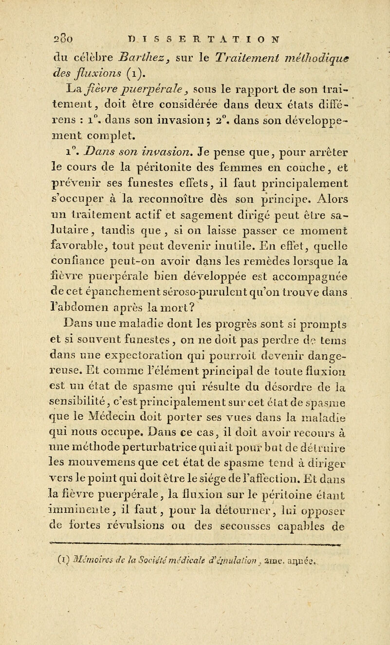 du. célèbre Barthez, sur le Traitement méthodique des fluxions (i). La fièvre puerpérale_, sous le rapport de son trai- tement, doit être considérée dans deux états diffé- rens : i°. dans son invasion 5 2°, dans son développe- ment complet. i°. Dans son invasion. Je pense que, pour arrêter le cours de la péritonite des femmes en couche, et prévenir ses funestes effets, il faut principalement s'occuper à la reconnoître dès son principe. Alors un traitement actif et sagement dirigé peut être sa- lutaire , tandis que , si on laisse passer ce moment favorable, tout peut devenir inutile. En effet, quelle confiance peut-on avoir dans les remèdes lorsque la fièvre puerpérale bien développée est accompagnée de cet épancheraient séroso-purulent qu'on trouve dans l'abdomen après la mort? Dans une maladie dont les progrès sont si prompts et si souvent funestes, on ne doit pas perdre de tems dans une expectoration qui pourroit devenir dange- reuse. Et comme l'élément principal de toute fluxion est un état de spasme qui résulte du désordre de la sensibilité, c'est principalement sur cet élat de spasme que le Médecin doit porter ses vues dans la maladie qui nous occupe. Dans ce cas, il doit avoir recours à une méthode perturbatrice qui ait pour bu t de détruire les mouvemens que cet état de spasme tend à diriger vers le point qui doit être le siège de l'affection. Et dans la fièvre puerpérale, la fluxion sur le péritoine étant imminente, il faut, pour la détourner, lui opposer de fortes révulsions ou des secousses capables de (j) Mémoires de la Société médicale d'émulation . ame. année.