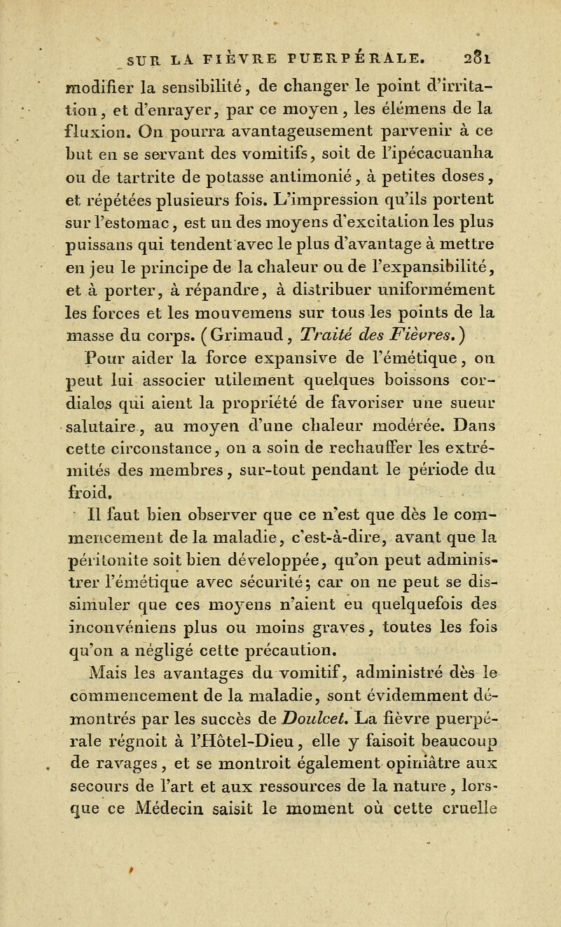 modifier la sensibilité, de changer le point d'irrita- tion, et d'enrayer, par ce moyen, les élémens de la fluxion. On pourra avantageusement parvenir à ce but en se servant des vomitifs, soit de Fipécacuanha ou de tartrite de potasse antimonié, à petites doses, et répétées plusieurs fois. L'impression qu'ils portent sur l'estomac, est un des moyens d'excitation les plus puissans qui tendent avec le plus d'avantage à mettre en jeu le principe de la chaleur ou de l'expansibilité, et à porter, à répandre, à distribuer uniformément les forces et les mouvemens sur tous les points de la masse du corps. ( Grimaud, Traité des Fièvres, ) Pour aider la force expansive de l'émétique, on peut lui associer utilement quelques boissons cor- diales qui aient la propriété de favoriser une sueur salutaire, au moyen d'une chaleur modérée. Dans cette circonstance, on a soin de réchauffer les extré- mités des membres, sur-tout pendant le période du froid. Il faut bien observer que ce n'est que dès le com- mencement de la maladie, c'est-à-dire, avant que la péritonite soit bien développée, qu'on peut adminis- trer l'émétique avec sécurité5 car on ne peut se dis- simuler que ces moyens n'aient eu quelquefois des inconvéniens plus ou moins graves, toutes les fois qu'on a négligé cette précaution. Mais les avantages du vomitif, administré dès le commencement de la maladie, sont évidemment dé- montrés par les succès de Doulcet. La fièvre puerpé- rale régnoit à l'Hôtel-Dieu, elle y faisoit beaucoup de ravages, et se montroit également opiniâtre aux secours de l'art et aux ressources de la nature, lors- que ce Médecin saisit le moment où cette cruelle