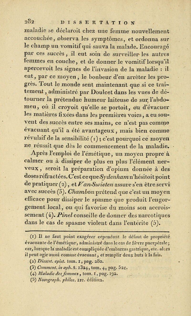 maladie se décïaroit chez une femme nouvellement accouchée, observa les symptômes, et ordonna sur le champ un vomitif qui sauva la malade. Encouragé par ces succès, il eut soin de surveiller- les autres femmes en couche, et de donner le vomitif lorsqu'il apercevoit les signes de l'invasion de la maladie : il eut, par ce moyen, le bonbeur d'en arrêter les pro- grès. Tout le monde sent maintenant que si ce trai- tement, administré par Doulcet dans les vues de dé- tourner la prétendue humeur laiteuse de sur, l'abdo- men, où il croyoit qu'elle se portoit, ou d'évacuer les matières fixées dans les premières voies, a eu sou- vent des succès entre ses mains, ce n'est pas comme évacuant qu'il a été avantageux, mais bien comme révulsif de la sensibilité (1) ; c'est pourquoi ce moyen ne réussit que dès le commencement de la maladie. Après l'emploi de l'émétique, un moyen propre à calmer ou à dissiper de plus en plus l'élément ner- veux , seroit la préparation d'opium donnée à des doses réfractées. C'est ce qneSydetiham n'hésitoit point de pratiquer (2), et J^an-Swieten assure s'en être servi avec succès (5). Chambon prétend que c'est un moyen efficace pour dissiper le spasme que produit l'engor- gement local, ou qui favorise du moins son accrois- sement (4). Pinel conseille de donner des narcotiques dans le cas de spasme violent dans l'entérite (5). (1) Il ne faut point exagérer cependant le défaut de propriété évacuante de l'émétique-, administré dans le cas de fièvre puerpérale ; car, lorsque la maladie est compliquée d'embarras gastrique, etc. alors il peut agir aussi comme évacuant, et remplir deux buts à la fois. (2,) Dissert, epist. torn. I, pag. 280. (3) Comment, in aph. §. l324, tom. 4, pag. 52f. (4) Maladie desjemmes , tom. I, pag. 192. (5) Nosogmph. philos, ire. édition»