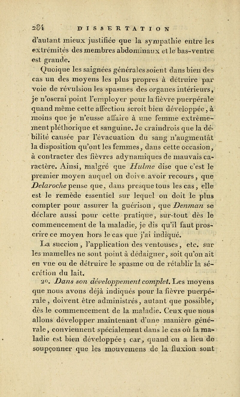 d'autant mieux justifiée que la sympathie entre les extrémités des membres abdominaux et le bas-ventre est grande. Quoique les saignées générales soient dans bien des cas un des moyens les plus propres à détruire par voie de révulsion les spasmes des organes intérieurs, je n'oserai point l'employer pour la fièvre puerpérale quand même cette affection seroit bien développée, à moins que je n'eusse affaire à une femme extrême- ment pléthorique et sanguine. Je craindrois que la dé- bilité causée par l'évacuation du sang n'augmentât la disposition qu'ont les femmes, dans cette occasion, à contracter des fièvres adynamiques de mauvais ca- ractère. Ainsi, malgré que Huhne dise que c'est le premier moyen auquel on doive avoir recours, que Delaroche pense que, dans presque tous les cas, elle est le remède essentiel sur lequel on doit le plus compter pour assurer la guérison , que Demnan se déclare aussi pour cette pratique, sur-tout dès le commencement de la maladie, je dis qu'il faut pros- crire ce moyen hors le cas que j'ai indiqué. La succion , l'application des ventouses, etc. sur les mamelles ne sont point à dédaigner, soit qu'on ait en vue ou de détruire le spasme ou de rétablir la sé- crétion du lait. 2°. Dans son développement complet. Les moyens que nous avons déjà indiqués pour la fièvre puerpé- rale , doivent être administrés, autant que possible, dès le commencement de la maladie. Ceux que nous allons développer maintenant d'une manière géné- rale , conviennent spécialement dans le cas où la ma- ladie est bien développée \ car, quand on a lieu de soupçonner que les mouvemens de la fluxion sont