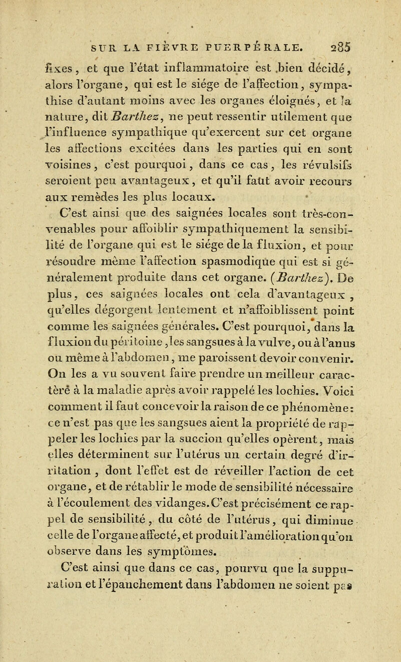 fixes, et que l'état inflammatoire est .bien décidé, alors l'organe, qui est le siège de l'affection, sympa- thise d'autant moins avec les organes éloignés, et la nature, àilBart7iez, ne peut ressentir utilement que l'influence sympathique qu'exercent sur cet organe les affections excitées dans les parties qui en sont voisines, c'est pourquoi, dans ce cas, les révulsifs seroient peu avantageux, et qu'il faut avoir recours aux remèdes les plus locaux. C'est ainsi que des saignées locales sont très-con- venables pour affoiblir sympathiquement la sensibi- lité de l'organe qui est le siège delà fluxion, et pour résoudre même l'affection spasmodique qui est si gé- néralement produite dans cet organe. (Barthez). De plus, ces saignées locales ont cela d'avantageux , qu'elles dégorgent lentement et n'affoiblissent point comme les saignées générales. C'est pourquoi, dans la fluxion du péritoine ,les sangsues à la vulve, ou àl'anus ou même à Fabdomen, me paroissent devoir convenir. On les a vu souvent faire prendre un meilleur carac- tère à la maladie après avoir rappelé les lochies. Voici comment il faut concevoir la raison de ce phénomène: ce n'est pas que les sangsues aient la propriété de rap- peler les lochies par la succion qu'elles opèrent, mais elles déterminent sur l'utérus un certain degré d'ir- ritation , dont l'effet est de réveiller l'action de cet organe, et de rétablir le mode de sensibilité nécessaire à l'écoulement des vidanges.C'est précisément ce rap- pel de sensibilité, du côté de l'utérus, qui diminue celle de l'organe affecté, et produit l'amélioration qu'on observe dans les symptômes. C'est ainsi que dans ce cas, pourvu que la suppu- ration et l'épanchement dans l'abdomen ne soient pas