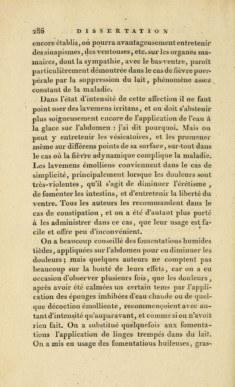 encore établis, on pourra avantageusement entretenir dessinapismes, des ventouses, etc. sur les organes nia- maires, dont la sympathie, avec le bas-ventre, paroît particulièrement démontrée dans le cas de fièvre puer- pérale par la suppression du lait, phénomène assez constant de la maladie. Dans l'état d'intensité de cette affection il ne faut point user des lavemens irritàns, et on doit s'abstenir plus soigneusement encore de l'application de l'eau à la glace sur l'abdomen : j'ai dit pourquoi. Mais on peut y entretenir les vésicatoires, et les promener même sur différens points de sa surface, sur-tout dans le cas où la fièvre adynamique complique la maladie. Les lavemens émolliens conviennent dans le cas de simplicité, principalement lorsque les douleurs sont très-violentes, qu'il s'agit de diminuer l'érétisme , de fomenter les intestins, et d'entretenir la liberté du ventre. Tous les auteurs les recommandent dans le cas de constipation , et on a été d'autant plus porté à les administrer dans ce cas, que leur usage est fa- cile et offre peu d'inconvénient. On a beaucoup conseillé des fomentations humides tièdesj appliquées sur l'abdomen pour en diminuer les douleurs; mais quelques auteurs ne comptent pas beaucoup sur la bonté de leurs effets, car on a eu occasion d'observer plusieurs fois, que les douleurs } après avoir été calmées un certain tems par l'appli- cation des éponges imbibées d'eau chaude ou de quel- que décoction émolliente, recommençoient avec au- tant d'intensité qu'auparavant, et comme si on n'a voit rien fait. On a substitué quelquefois aux fomenta- tions l'application de linges trempés dans du lait. On a mis en usage des fomentatious huileuses, gras-