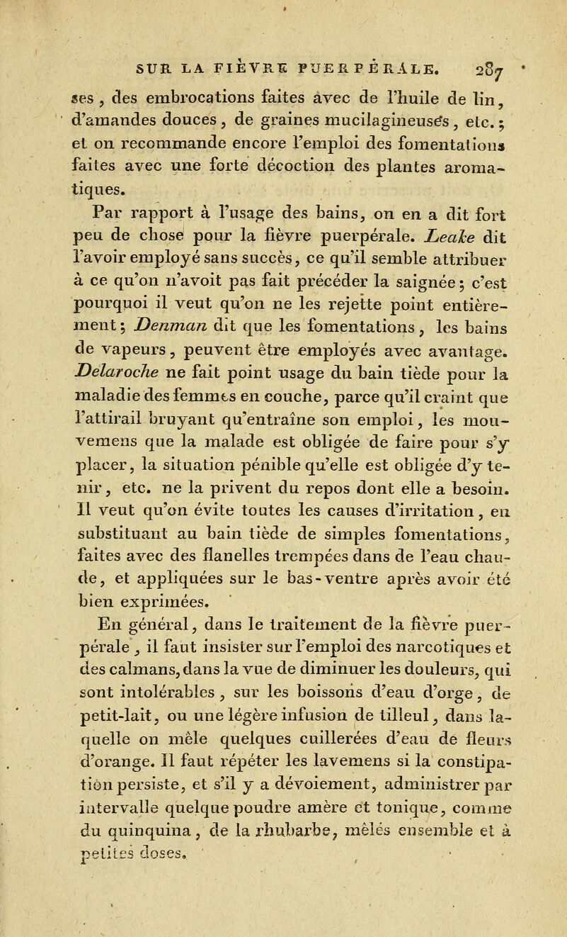 ses , des embrocations faites avec de l'huile de lin, d'amandes douces, de graines mucilagineuse's, etc. ; et on recommande encore l'emploi des fomentation» faites avec une forte décoction des plantes aroma- tiques. Par rapport à l'usage des bains, on en a dit fort peu de chose pour la fièvre puerpérale. Leahe dit l'avoir employé sans succès, ce qu'il semble attribuer à ce qu'on n'avoit pas fait précéder la saignée 5 c'est pourquoi il veut qu'on ne les rejette point entière- ment 5 Denman dît que les fomentations, les bains de vapeurs, peuvent être employés avec avantage. Delaroche ne fait point usage du bain tiède pour la maladie des femmes en couche, parce qu'il craint que l'attirail bruyant qu'entraîne son emploi, les mou- vemens que la malade est obligée de faire pour s'y placer, la situation pénible qu'elle est obligée d'y te- nir, etc. ne la privent du repos dont elle a besoin. Il veut qu'on évite toutes les causes d'irritation, en substituant au bain tiède de simples fomentations, faites avec des flanelles trempées dans de l'eau chau- de, et appliquées sur le bas-ventre après avoir été bien exprimées. En général, dans le traitement de la fièvre puer- pérale , il faut insister sur l'emploi des narcotiques et des caïmans, dans la vue de diminuer les douleurs, qui sont intolérables , sur les boissons d'eau d'orge, de petit-lait, ou une légère infusion de tilleul, dans la- quelle on mêle quelques cuillerées d'eau de fleurs d'orange. 11 faut répéter les lavemens si la constipa- tion persiste, et s'il y a dévoiement, administrer par intervalle quelque poudre amère et tonique, comme du quinquina, de la rhubarbe, mêles ensemble et à petites closes.