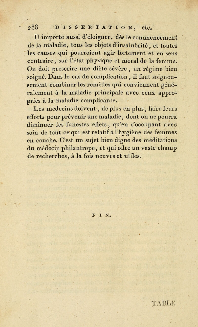 Il importe aussi d'éloigner, dès le commencement de la maladie, tous les objets d'insalubrité, et toutes les causes qui pourroient agir fortement et en sens contraire, sur l'état physique et moral de la femme. On doit prescrire une diète sévère, un régime bien soigné. Dans le cas de complication, il faut soigneu- sement combiner les remèdes qui conviennent géné- ralement à la maladie principale avec ceux appro- priés à la maladie complicante. Les médecins doivent, de plus en plus, faire leurs efforts pour prévenir une maladie, dont on ne pourra diminuer les funestes effets, qu'en s'occupant avec soin de tout ce qui est relatif à l'hygiène des femmes en couche. C'est un sujet bien digne des méditations du médecin philantrope, et qui offre un vaste champ de recherches, à la fois neuves et utiles. FIN, TABLE