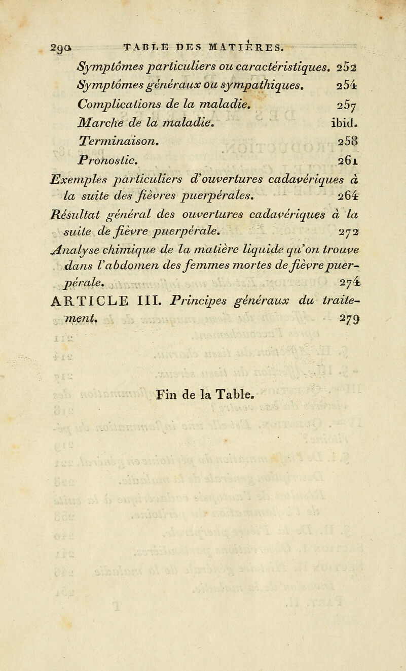 2$& TABLE DES MATIERES. Symptômes particuliers ou caractéristiques* 2t5^ Symptômes généraux ou sympathiques, 254 Complications de la maladie. 257 Marche de la maladie. ibid. Terminaison. 258 Pronostic. 261 Exemples particuliers d'ouvertures cadavériques à la suite des fièvres puerpérales. 264 Résultat général des ouvertures cadavériques à la suite de fièvre puerpérale. 272 analyse chimique de la matière liquide qu'on trouve dans V abdomen des femmes mortes de fièvre puer- pérale. 2^4 ARTICLE III. Principes généraux du traite- ment* 279 Fin de la Table.