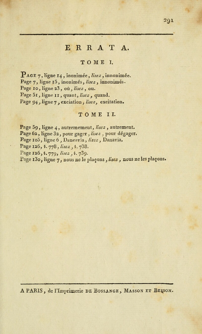 ERRATA. TOME I. Jr AGE 7, ligne 14, inonimée, lisez, innonimée. Page 7, ligne i5, inonimés, lisez , innommés. Page 10, ligne 23, où, lisez, ou. Page 5i, ligne 11, quant, lisez } quand. Page 94 j ligne 7 , exciation} lisez, excitation. TOME IL Page 59, ligne 4, autremement, lisez , autrement. Page 62, ligne 32, pour gager, lisez , pour dégager, Page io5, ligne 6 , Daneavia, lisez , Danavia. Page 126. 5. rjrjft^Usez , §. y38. Page 126, 5. 779, lisez 3 5. 739. Page i3o, ligne <j, nous ne le plaçons , Usez , nous ne les plaçons. A PARIS, de l'Imprimerie DE Bossange,, Masson et JBes^sgn.