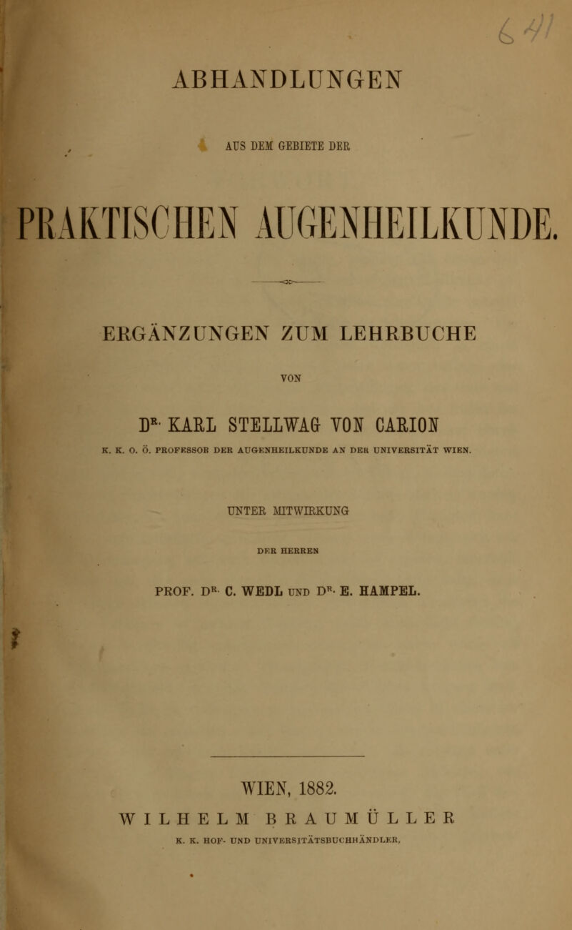6> ABHANDLUNGEN AUS DEM GEBIETE DER PRAKTISCHEN AUGENHEILKUNDE. ERGÄNZUNGEN ZUM LEHRBUCHE VON DR KARL STELLWA& VON CARION K. K. O. Ö. PROFESSOR DER AUGENHEILKUNDE AN DEK UNIVERSITÄT WIEN. UNTER MITWIRKUNG DER HERREN PROF. DR C. WEDL und Dr- E. HAMPEL. WIEN, 1882. WILHELM BRAU MÜLLER K. K. HOF- UND UNIVERSITÄTSBUCHHÄNDLER,