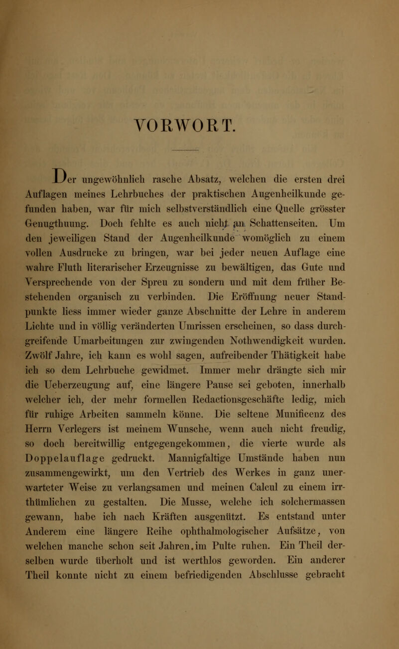 VORWORT. JLJer ungewöhnlich rasche Absatz; welchen die ersten drei Auflagen meines Lehrbuches der praktischen Augenheilkunde ge- funden haben, war für mich selbstverständlich eine Quelle grösster Genugthuung. Doch fehlte es auch nicht au Schattenseiten. Um den jeweiligen Stand der Augenheilkunde womöglich zu einem vollen Ausdrucke zu bringen, war bei jeder neuen Auflage eine wahre Fluth literarischer Erzeugnisse zu bewältigen, das Gute und Versprechende von der Spreu zu sondern und mit dem früher Be- stehenden organisch zu verbinden. Die Eröifnung neuer Stand- punkte Hess immer wieder ganze Abschnitte der Lehre in anderem Lichte und in völlig veränderten Umrissen erscheinen, so dass durch- greifende Umarbeitungen zur zwingenden Notwendigkeit wurden. Zwölf Jahre, ich kann es wohl sagen, aufreibender Thätigkeit habe ich so dem Lehrbuche gewidmet. Immer mehr drängte sich mir die Ueberzeugung auf, eine längere Pause sei geboten, innerhalb welcher ich, der mehr formellen Kedactionsgeschäfte ledig, mich für ruhige Arbeiten sammeln könne. Die seltene Munificenz des Herrn Verlegers ist meinem Wunsche, wenn auch nicht freudig, so doch bereitwillig entgegengekommen, die vierte wurde als Doppelauflage gedruckt. Mannigfaltige Umstände haben nun zusammengewirkt, um den Vertrieb des Werkes in ganz uner- warteter Weise zu verlangsamen und meinen Calcul zu einem irr- thtimlichen zu gestalten. Die Müsse, welche ich solchermassen gewann, habe ich nach Kräften ausgenützt. Es entstand unter Anderem eine längere Reihe ophthalmologischer Aufsätze, von welchen manche schon seit Jahren.im Pulte ruhen. Ein Theil der- selben wurde überholt und ist werthlos geworden. Ein anderer Theil konnte nicht zu einem befriedigenden Abschlüsse gebracht