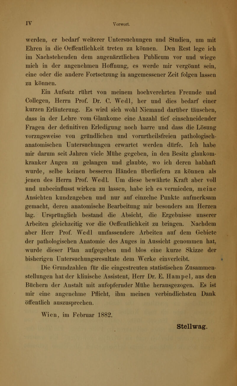 werden, er bedarf weiterer Untersuchungen und Studien, um mit Ehren in die Oeffentlichkeit treten zu können. Den Kest lege ich im Nachstehenden dem augenärztlichen Publicum vor und wiege mich in der angenehmen Hoffnung, es werde mir vergönnt sein, eine oder die andere Fortsetzung in angemessener Zeit folgen lassen zu können. Ein Aufsatz rührt von meinem hochverehrten Freunde und Collegen, Herrn Prof. Dr. C. Wedl, her und dies bedarf einer kurzen Erläuterung. Es wird sich wohl Niemand darüber täuschen, dass in der Lehre vom Glaukome eine Anzahl tief einschneidender Fragen der definitiven Erledigung noch harre und dass die Lösung vorzugsweise von gründlichen und vorurtheilsfreien pathologisch- anatomischen Untersuchungen erwartet werden dürfe. Ich habe mir darum seit Jahren viele Mühe gegeben, in den Besitz glaukom- kranker Augen zu gelangen und glaubte, wo ich deren habhaft wurde, selbe keinen besseren Händen überliefern zu können als jenen des Herrn Prof. Wedl. Um diese bewährte Kraft aber voll und unbeeinflusst wirken zu lassen, habe ich es vermieden, meine Ansichten kundzugeben und nur auf einzelne Punkte aufmerksam gemacht, deren anatomische Bearbeitung mir besonders am Herzen lag. Ursprünglich bestand die Absicht, die Ergebnisse unserer Arbeiten gleichzeitig vor die Oeffentlichkeit zu bringen. Nachdem aber Herr Prof. Wedl umfassendere Arbeiten auf dem Gebiete der pathologischen Anatomie des Auges in Aussicht genommen hat, wurde dieser Plan aufgegeben und blos eine kurze Skizze der bisherigen Untersuchungsresultate dem Werke einverleibt. Die Grundzahlen für die eingestreuten statistischen Zusammen- stellungen hat der klinische Assistent, Herr Dr. E. Hampel, aus den Büchern der Anstalt mit aufopfernder Mühe herausgezogen. Es ist mir eine angenehme Pflicht, ihm meinen verbindlichsten Dank öffentlich auszusprechen. Wien, im Februar 1882. Stellwag.