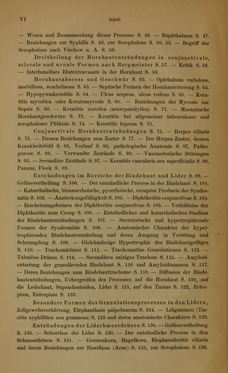 — Wesen und Zusammenhang dieser Processe S. 46. — Buphthalmus S. 47. — Beziehungen zur Syphilis 8. 49, zur Scrophulose S. 50, 55. — Begriff der Scrophulose nach Virchow u. A. S. 50. Dreitheilung der Hornhautentzündungen in conjunctivale, sclerale und uveale Formen nach Bergmeister S. 57. — Kritik S. 58. — Interlamellare Blutextravasate in der Hornhaut S. 58. Hornhautabscess und Geschwür S. 62. — Ophthalmia variolosa, morbillosa, scarlatinosa S. 63. — Septische Formen der Hornhauteiterung S. 64. — Hypopyumkeratitis S. 64. — Ulcus serpens, ulcus rodens S. 65. — Kera- titis mycotica oder Keratomycosis S. 65. — Beziehungen der Mycosis zur Sepsis S. 68. — Keratitis xerotica (neuroparalytica) S. 71. — Marantische Hornhautgeschwüre S. 72. — Keratitis bei allgemeiner tuberculoser und scrophuloser Phthisis S. 74. — Keratitis leprosa S. 75. Conjunctivale Hornhautentzündungen S. 75. — Herpes ciliaris S. 75. — Dessen Beziehungen zum Zoster S. 77. — Der Herpes Zoster, dessen Krankheitsbild S. 83, Verlauf S. 85, pathologische Anatomie S. 87, Patho- genese S. 89. — Verwandte Zustände S. 90. — Vasomotorische Störungen S. 93. — Secundäre Zustände S. 97. — Keratitis vascularis seu superficialis S. 98, Pannus, Fleck S. 99. Entzündungen im Bereiche der Bindehaut und Lider S. 99. — Gefässvertheilung S. 100. — Der entzündliche Process in der Bindehaut S. 101. — Katarrhalische, blennorrhoische, pyorrhoische, croupöse Producte der Syndes- mitis S. 102. — Ansteckungsfähigkeit S. 103. — Diphtheritis conjunctivae S. 104. — Erscheinungsformen der Diphtheritis conjunctivae S. 105. — Verhältniss der Diphtheritis zum Croup S. 106. — Entzündliches und katarrhalisches Stadium der Bindehautentzündungen S. 107. — Secretorische und hypertrophirende Formen der Syndesmitis S. 108. — Anatomischer Charakter der hyper- trophirenden Bindehautentzündung und deren Ausgang in Verödung und Schrumpfung S. 109. — Gleichmässige Hypertrophie des Bindeliautgefiiges S. 110. — Trachomkörner S. 111. — Trachomatöse Granulationen S. 113. — Tubulöse Drüsen S. 114. — Secundäres sulziges Trachom S. 115. — Amyloid- entartung der granulirenden Bindehaut S. 116 und Amyloidtumoren S. 117. — Deren Beziehungen zum Bindehauttrachome S. 118. — Diffusion der Binde- hautentzündungen, Uebergreifen des Processes auf die Hornhaut S. 120, auf die Lederhaut, Suprachorioidea, Lider S. 121, auf den Tarsus S. 122, Ectro- pium, Entropium S. 123. Besondere Formen des Granulationsprocesses in den Lidern, Zellgewebsverhärtung, Elephantiasis palpebrarum S. 224. — Lidgummen (Tar- sitis syphilitica seu gummosa) S. 125 uud deren anatomische Charaktere S. 129. Entzündungen der Lidschmeerdrüsen S. 130. — Gefässvertheilung S. 130. — Seborrhoe der Lider S. 130. — Der entzündliche Process in den Schmeerdrüsen S. 131. — Gerstenkorn, Hagelkorn, Blepharadenitis ciliaris und deren Beziehungen zur Hautfinne (Acne) S. 133, zur Scrophulose S. 136.