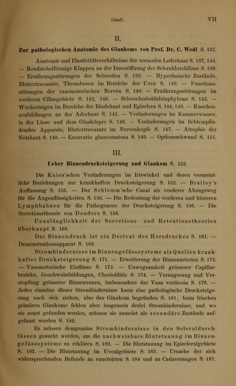 IL Zur pathologischen Anatomie des Glaukoms von Prof. Dr. C. Wedl S. 137. Anatomie und Elasticitätsverhältnisse der normalen Lederhaut S. 137,144. — Mondsichelförmige Klappen an der Innenöffnung der ScleraldurcMässe S. 139. — Ernährungsstörungen der Sclerotica S. 139. — Hyperämische Zustände, Blutextravasate, Thrombosen im Bereiche der Uvea S. 140. — Functions- störungen der vasomotorischen Nerven S. 140. — Ernährungsstörungen im vorderen Ciliargebiete S. 142, 146. — Sclerochorioidalstaphylome S. 143. — Wucherungen im Bereiche der Bindehaut und Episclera S. 144,146. — Knochen- neubildungen an der Aderhaut S. 145. — Veränderungen im Kammerwasser, in der Linse und dem Glaskörper S. 146. — Veränderungen im lichtempfin- denden Apparate, Blutextra vasate im Nervenkopfe S. 147. — Atrophie der Netzhaut S. 148. — Excavatio glaucomatosa S. 149. — Opticusschwund S. 151. III. Ueber Binnendrucksteigerung und Glaukom S. 152. Die Knies'schen Veränderungen im Iriswinkel und deren vermeint- liche Beziehungen zur krankhaften Druck Steigerung S. 152. — Brailey's Auffassung S. 155. — Der Schlemm'sche Canal als vorderer Abzugsweg für die Augenflüssigkeiten S. 156. — Die Bedeutung der vorderen und hinteren Lymphbahnen für die Pathogenese der Drucksteigerung S. 156. — Die Secretionstheorie von Donders S. 158. Unzulänglichkeit der Secretions- und Retentionstheorien überhaupt S. 160. Der Binnendruck ist ein Derivat des Herzdruckes S. 161. — Demonstrationsapparat S. 166. Stromhindernisse im Binnengefässsysteme alsQuellen krank- haft er Drucksteigerung S. 171. — Erweiterung der Binnenarterien S. 172. — Vasomotorische Einflüsse S. 173. — Unwegsamkeit grösserer Capillar- bezirke, Geschwulstbildungen, Chorioiditis S. 174. — Verengerung und Ver- stopfung grösserer Binnenvenen, insbesondere der Vasa vorticosa S. 178. — Jedes einzelne dieser Stromhindernisse kann eine pathologische Drucksteige- rung nach sich ziehen, also das Glaukom begründen S. 181; beim frischen primären Glaukome fehlen aber insgemein derlei Stromhindernisse, und wo sie sonst gefunden werden, müssen sie zumeist als secundare Zustände auf- gefasst werden S. 182. Es müssen demgemäss Stromhindernisse in den Scleraldurch- lässen gesucht werden, um die nachweisbare Blutstauung im Binnen- gefässsysteme zu erklären S. 182. — Die Blutstauung im Episcleralgebiete S. 182. — Die Blutstauung im Uvealgebiete S. 183. — Ursache der sich widersprechenden Befunde an enucleirten S. 184 und an Cadaveraugen S. 187.