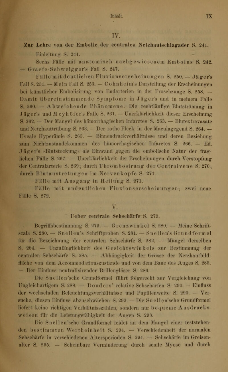 IV. Zur Lehre von der Embolie der centralen Netzhantschlagader 8. 241. Einleitung S. 241. Sechs Fälle mit anatomisch nachgewiesenem Embolus S. 242. — Graefe-Schweigger's Fall S. 247. Fälle mit deutlichen Fluxionserscheinungen S. 250. — Jäger's Fall S. 251. — Mein Fall S. 253. — Cohnheim's Darstellung der Erscheinungen bei künstlicher Embolisirung von Endarterien in der Froschzunge S. 258. — Damit übereinstimmende Symptome in Jäger's und in meinem Falle S. 200. — Abweichende Phänomene: Die rechtläufige Blutströmung in .1 äger's und M eyhöfer's Falle S. 201. — Unerklärlichkeit dieser Erscheinung S. 202. — Der Mangel des hämorrhagischen Infarctes S. 203. — Blutextravasate und Netzhauttrübung S. 203. — Der rothe Fleck in der Maculagegend S. 204. — Uveale Hyperämie S. 205. — Binnendruckverhältnisse und deren Beziehung zum NichtZustandekommen des hämorrhagischen Infarctes S. 200. — Ed. Jäger's »Blutstockung« als Einwand gegen die embolische Natur der frag- lichen Fälle S. 207. — Unerklärlichkeit der Erscheinungen durch Verstopfung der Centralarterie S. 209; durch Thrombosirung der Centralvcne S. 270-, durch Blutaustretungen im Nervenkopfe S. 271. Fälle mit Ausgang in Heilung S. 271. Fälle mit undeutlichen Fluxionserscheinungen:; zwei neue Fälle S. 272. V. Ueber centrale Sehschärfe S. 279. Begriffsbestimmung S. 279. — Grenzwinkel S. 280. — Meine Sehrift- scala s. 280. — Snellen's Schriftproben S. 281. — Snellen's Grundformel für die Bezeichnung der centralen Sehschärfe S. 282. — Mängel derselben s. 284. — Unzulänglichkeit des Gesichtswinkels zur Bestimmung der centralen Sehschärfe S. 285. — Abhängigkeit der Grösse der Netzhautbild- fläche von dem Accommodationszustande und von dem Baue (\c^ Auges S. 285. — Der Einfluss neutralisirender Brillengläser S. 286. Die Snellen'sche Grundformel führt folgerecht zur Vergleichung von Ungleichartigem S. 288. — Donders' relative Sehschärfen S. 290. — Einfluss der wechselnden Beleuchtungsverhältnisse und Pupillenweite S. 290. — Ver- suche, diesen Einfluss abzuschwächen S. 292. — Die Snellen'sche Grundformel liefert keine richtigen Verhältnisszahlen, sondern nur bequeme Ausdrucks- weisen für die Leistungsfähigkeit der Augen S. 29:;. Die Snellen'sche Grundformel leidet an dem Mangel einer teststehen- den bestimmten Wertheinheit S. 291. — Verschiedenheit der normalen Sehschärfe in verschiedenen Altersperioden S. 294. — Sehschärfe im ({reisen- alter S. 295. — Scheinbare Verminderung durch senile Myose und durch
