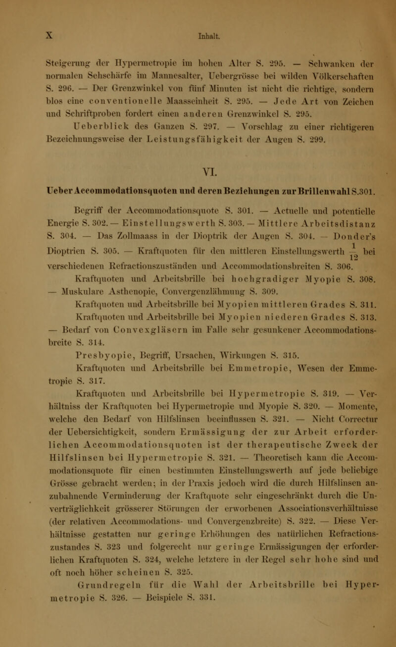 Steigerung der Hypermetropie im hohen Alter S. 295. — Schwanken der normalen Sehschärfe im Mannesalter, (Jebergrösse bei wilden Völkerschaften >6. — Der Grenzwinke] von fünf Minuten ist nicht die richtige, sondern Mos eine conventioneile Maasseinheit s. 295. — Jede Art von Zeichen und Schriftproben fordert einen anderen Grenzwinke] s. 295. Ueberblick des Ganzen S. 297. — Vorschlag zn einer richtigeren Bezeichnnngsweise der Leistungsfähigkeit der Augen S. 299. VI. üeber Aeeommodationsquoten und deren Beziehungen zur Brillenwahl S.301. Begriff der Accommodationsquote S. 301. — Actuelle und potentielle Energie S.302.— Einstellungswerth S.303.— Mittlere Arbeitsdistanz S. 304. — Das Zollmaass in der Dioptrik der Augen S. 304. — Donder's Dioptrien S. 305. — Kraftquoten für den mittleren Einstellungswerth bei verschiedenen Refractionszuständen und Accommodationsbreiten S. 306. Kraftquoten und Arbeitsbrille bei hochgradiger .Myopie S. 308. — Muskuläre Asthenopie, Convergenzlähmung S. 300. Krafttpioten und Arbeitsbrille bei Myopien mittleren Grades S. 311. Kraftquoten und Arbeitsbrille bei Myopien niederen Grades S. 318. — Bedarf von Convexgläsern im Falle sehr gesunkener Accommodations- breite 8. 314. Presbyopie, Begriff, Ursachen, Wirkungen S. 315. Krafttpioten und Arbeitsbrille bei Emmetropie, Wesen der Emme- tropie S. 317. Krafttpioten und Arbeitsbrille bei Hypermetropie S. 319. — Yer- hiiltniss der Krafttpioten bei Hypermetropie and Myopie S. 320. — Momente, welche den Bedarf von Hilfslinsen beeinflussen S. 321. — Nicht Correctur der Uebersichtigkeit, sondern Ermässigung der zur Arbeit erforder- lichen Aeeommodationsquoten ist der therapeutische Zweck der Hilfslinsen bei Hypermetropie S. 321. — Theoretisch kann die Accom- modationsquote für einen bestimmten Einstellungswerth auf jede beliebige (-rosse gebracht werden; in der Praxis jedoch wird die durch Hilfslinsen an- zubahnende Verminderung der Kraftquote sehr eingeschränkt durch die Un- verträglichkeit grösserer Störungen der erworbenen Associationsverhältnisse (tler relativen Accommodations- und Convergenzbreite) S. 322. — Diese Ver- hältnisse gestatten nur geringe Erhöhungen des natürlichen Kefractions- zustandes S. 323 und folgerecht nur geringe Ermässigungen der erforder- lichen Krafttpioten S. 324, welche letztere in tler Regel sehr hohe sind und oft noch höher scheinen S. 325. Grundregeln für die Wahl der Arbeitsbrille bei Hyper- metropie S. 326. — Beispiele S. 331.