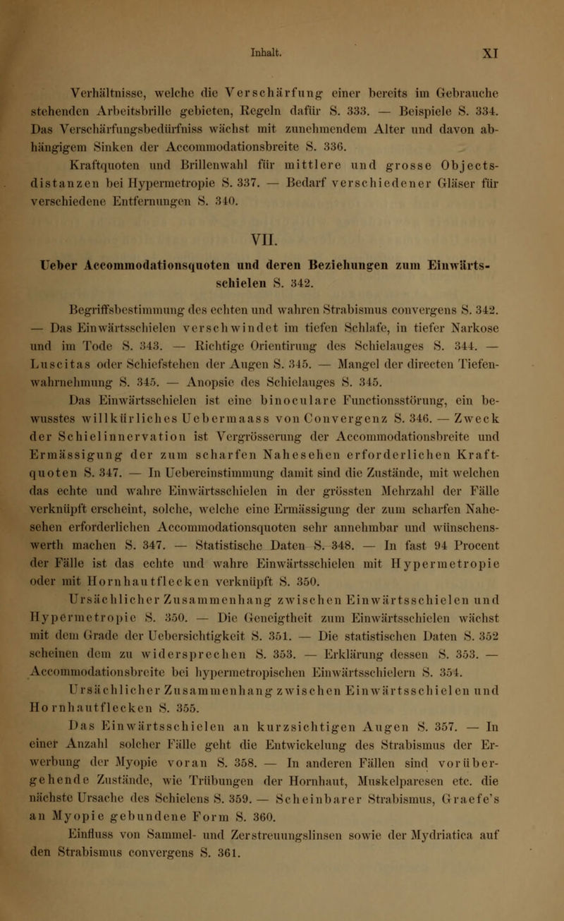 Verhältnisse, welche die Verschärfung einer bereits im Gebrauche stehenden Arbeitsbrille gebieten, Regeln dafür S. 333. — Beispiele S. 334. Das Verschärfungsbedürfniss wächst mit zunehmendem Alter und davon ab- hängigem Sinken der Accommodationsbreite 8. 336. Kraftquoten und Brillen wähl für mittlere und grosse Ob je et s- distanzen bei Hypermetropie 8.337. — Bedarf verschiedener Gläser für verschiedene Entfernungen S. 340. VII. Heber Accommodationsquoten und deren Beziehungen zum Einwärts- schielen S. 342. Begriffsbestimmung des echten und wahren Strabismus convergens 8. 342. — Das Einwärtsschielen verschwindet im tiefen Schlafe, in tiefer Narkose und im Tode S. 343. — Richtige Orientirung des Schielauges 8. 344. — Luscitas oder Schiefstehen der Augen S. 345. — Mangel der directen Tiefen- wahrnehmung S. 345. — Anopsie des Schielauges S. 345. Das Einwärtsschielen ist eine binoculare Functionsstörung, ein be- wusstes willkürliches Uebermaass von Convergenz S. 346.— Zweck der Schiel Innervation ist Vergrösserung der Accommodationsbreite und Ermässigung der zum scharfen Nahesehen erforderlichen Kraft- quoten S. 347. — In Uebereinstimmung damit sind die Zustände, mit welchen das echte und wahre Einwärtsschielen in der grüssten Mehrzahl der Fälle verknüpft erscheint, solche, welche eine Ermässigung der zum scharfen Nahe- sehen erforderlichen Accommodationsquoten sehr annehmbar und wünschens- werth machen S. 347. — Statistische Daten S. 348. — In fast 94 Procent der Fälle ist das echte und wahre Einwärtsschielen mit Hypermetropie oder mit Hornhautflecken verknüpft 8. 350. ürsächlicher Zusam m enhang zwisch en Einwärtsschiel en un d Hypermetropie S. 350. — Die Geneigtheit zum Einwärtsschielen wächst mit dem Grade der Uebersichtigkeit S. 351. — Die statistischen Daten 8.352 scheinen dem zu widersprechen 8. 353. — Erklärung dessen 8. 353. — Accommodationsbreite bei hypermetropischen Einwärtsschielen! S. 354. Ur s ä ch 1 ich er Zu samm e n h a n g z w i s c h e n E in war t ss ch i el en und Hornhautflecken S. 355. Das Einwärtsschielen an kurzsichtigen Augen 8. 357. — In einer Anzahl solcher Fälle geht die Entwicklung des Strabismus der Er- werbung der Myopie voran S. 358. — In anderen Fällen sind vorüber- gehende Zustände, wie Trübungen der Hornhaut, Muskelparesen etc. die nächste Ursache <les Schielens S. 359. — Scheinbarer Strabismus, Graefe's an Myopie gebundene Form 8. 360. Einfluss von Sammel- und Zerstreuungslinsen sowie der Mydriatica auf den Strabismus convergens S. 361.