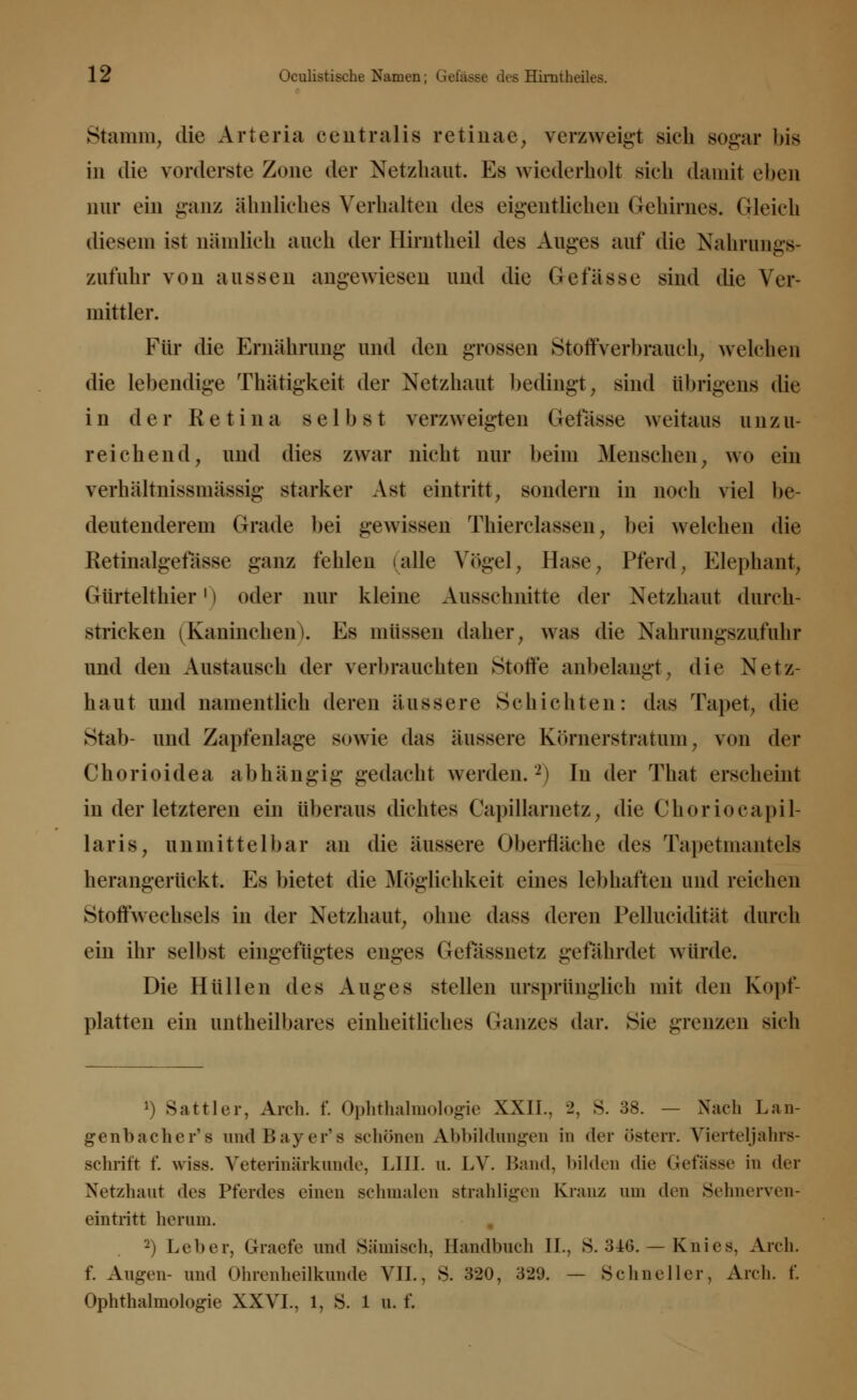 Stamm, die Arteria centralis retinae, verzweigt sich sogar bis in die vorderste Zone der Netzhaut. Es wiederholt sieh damit oben nur ein ganz ähnliches Verhalten des eigentlichen Gehirnes, (deich diesem ist nämlich auch der Hirntheil des Auges auf die Nahrungs- zufuhr von aussen angewiesen und die Gefässe sind die Ver- mittler. Für die Ernährung und den grossen Stoffverbrauch, welchen die lebendige Thätigkeit der Netzhaut bedingt, sind übrigens die in der Retina selbst verzweigten Gefässe weitaus unzu- reichend, und dies zwar nicht nur beim Menschen, wo ein verhältnissmässig starker Ast eintritt, sondern in noch viel be- deutenderem Grade bei gewissen Thierclassen, bei welchen die Eetinalgefässe ganz fehlen (alle Arögel, Hase, Pferd, Elephant, Gürtelthier' | oder nur kleine Ausschnitte der Netzhaut durch- stricken (Kaninchen). Es müssen daher, was die Nahrungszufuhr und den Austausch der verbrauchten Stoffe anbelangt, die Netz- haut und namentlich deren äussere Schichten: das Tapet, die Stab- und Zapfenlage sowie das äussere Körnerstratum, von der Chorioidea abhängig gedacht werden.2) In der That erscheint in der letzteren ein überaus dichtes Capillarnetz, die Choriocapil laris, anmittelbar an die äussere Oberfläche des Tapetmantels herangerückt. Es bietet die Möglichkeit eines lebhaften und reichen Stoffwechsels in der Netzhaut, ohne dass deren Pellucidität durch ein ihr selbst eingefügtes enges Gefassnetz gefährdet würde. Die Hüllen des Auges stellen ursprünglich mit den Kopf- platten ein tintheilbares einheitliches Ganzes dar. Sie grenzen sich 1) Sattler, Aich. f. Ophthalmologie XXII.. 2. S. 38. — Nach Lan- genbacher's und Bayer'* schönen Abbildungen in der Osten*. Vierteljahrs- schrift f. wies. Veterinärkunde, Uli. n. LV. Band, bilden die Gefässe in der Netzhaut des Pferdes einen schmalen strahligen Kranz am den Sehnerven- eintritt herum. 2) Leber, Graefe und Sämisch, Handbuch II., 8. 346. — Knies, Aren. f. Augen- und Ohrenheilkunde VII., S. 320, 329. — Schneller, Aren. f. Ophthalmologie XXVL, 1, S. 1 u. i