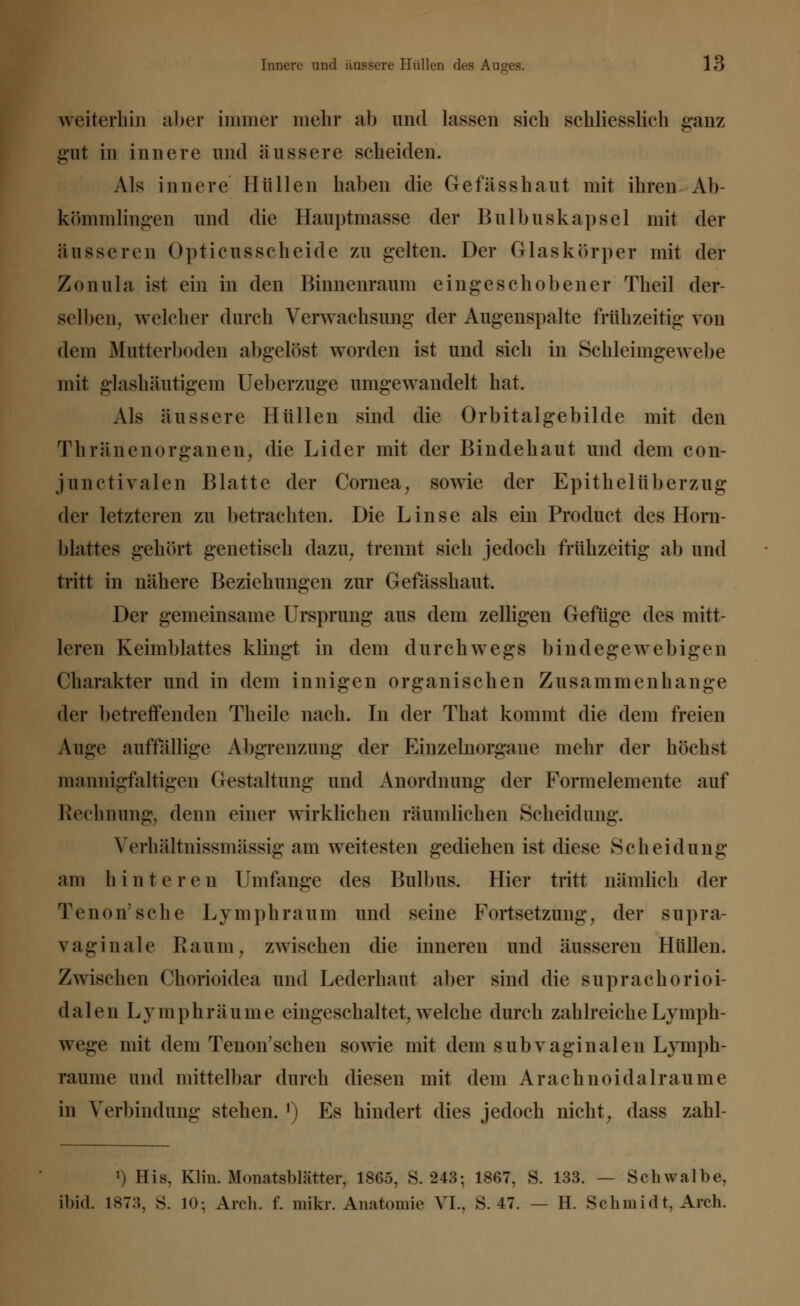weiterhin aber immer mehr ab und lassen sich schliesslich ganz gut in innere und äussere scheiden. Als innere Hüllen haben die Gefässhaut mit ihren Ab kömmlingen und die Hauptmasse der Bulbuskapsel mit der äusseren Opticusscheide zn gelten. Der Glaskörper mit der Zonula ist ein in den Binncnraum eingeschobener Theil der- selben, welcher durch Verwachsung der Augenspalte frühzeitig von dem Mutterboden abgelöst worden ist und sich in Schleimgewebe mit glashäutigem Ueberaige umgewandelt hat. Als äussere Hüllen sind die Orbitalgebilde mit den Thränenorganen, die Lider mit der Bindehaut und dem con- junctivalen Blatte der Cornea, sowie der Epithel Überzug der letzteren zu betrachten. Die Linse als ein Product des Horn- blattes gehört genetisch dazu, trennt sich jedoch frühzeitig ab und tritt in nähere Beziehungen zur Gefässhaut. Der gemeinsame Ursprung aus dem zelligen Gefüge des mitt- leren Keimblattes klingt in dem durchwegs bindegewebigen Charakter und in dem innigen organischen Zusammenhange der betreffenden Theile nach. In der That kommt die dem freien Auge auffallige Abgrenzung der Kinzelnorgane mehr der höchst mannigfaltigen Gestaltung und Anordnung der Formelemente auf Rechnung, denn einer wirklichen räumlichen Scheidung. Verhärtnissmässig am weitesten gediehen ist diese Scheidung am hinteren Umfange des Bulbus. Hier tritt nämlich der Tenon'sche Lymphraum und seine Fortsetzung, der supra- vaginale Raum, zwischen die inneren und äusseren Hüllen. Zwischen Chorioidea und Lederhaut aber sind die suprachorioi- dalen Lymphräume eingeschaltet, welche durch zahlreiche Lymph- wege mit dem Tenon'schen sowie mit dem s üb vaginalen Lymph- räume und mittelbar durch diesen mit dem Arachnoidalraume in Verbindung stehen. •) Es hindert dies jedoch nicht, dass zahl- ') His, Klin. Monatsblätter, 1865, S. 243; 1867, S. 133. — Schwalbe. ibid. 1873, S. 10; Arch. f. mikr. Anatomie VI., S. 47. — H. Schmidt, Arch.
