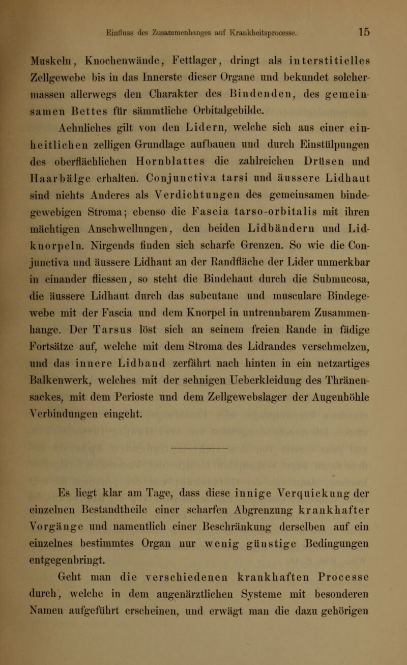 Muskeln, Knochenwände, Fettlager, dringt als interstitielles Zellgewebe bis in das Innerste dieser Organe und bekundet solcher- massen allerwegs den Charakter des Bindenden, des gemein- samen Bettes für sämmtliche Orbitalgebilde. Aehnliches gilt von den Lidern, welche sich aus einer ein- heitlichen zelligen Grundlage aufbauen und durch Einstülpungen des oberflächlichen Hornblattes die zahlreichen Drüsen und Haarbälge erhalten. Conjunctiva tarsi und äussere Lidhaut sind nichts Anderes als Verdichtungen des gemeinsamen binde- gewebigen Stroma; ebenso die Fascia tarso-orbitalis mit ihren mächtigen Anschwellungen, den beiden Lidbändern und Lid- knorpeln. Nirgends finden sich scharfe Grenzen. So wie die Con- junctiva und äussere Lidhaut an der Randfläche der Lider unmerkbar in einander fliessen, so steht die Bindehaut durch die Subrnucosa, die äussere Lidhaut durch das subcutane und musculare Bindege- webe mit der Fascia und dem Knorpel in untrennbarem Zusammen- hange. Der Tarsus löst sich an seinem freien Rande in fädige Fortsätze auf, welche mit dem Stroma des Lidrandes verschmelzen, und das innere Lidband zerfährt nach hinten in ein netzartiges Balkenwerk, welches mit der sehnigen Ueberkleidung des Thränen- sackes, mit dem Perioste und dem Zellgewebslager der Augenhöhle Verbindungen eingeht. Es liegt klar am Tage, dass diese innige Verquickung der einzelnen Bestandtheile einer scharfen Abgrenzung krankhafter Vorgänge und namentlich einer Beschränkung derselben auf ein einzelnes bestimmtes Organ nur wenig günstige Bedingungen entgegenbringt. Geht man die verschiedenen krankhaften Processe durch, welche in dem augenärztlichen Systeme mit besonderen Namen aufgeführt erscheinen, und erwägt man die dazu gehörigen