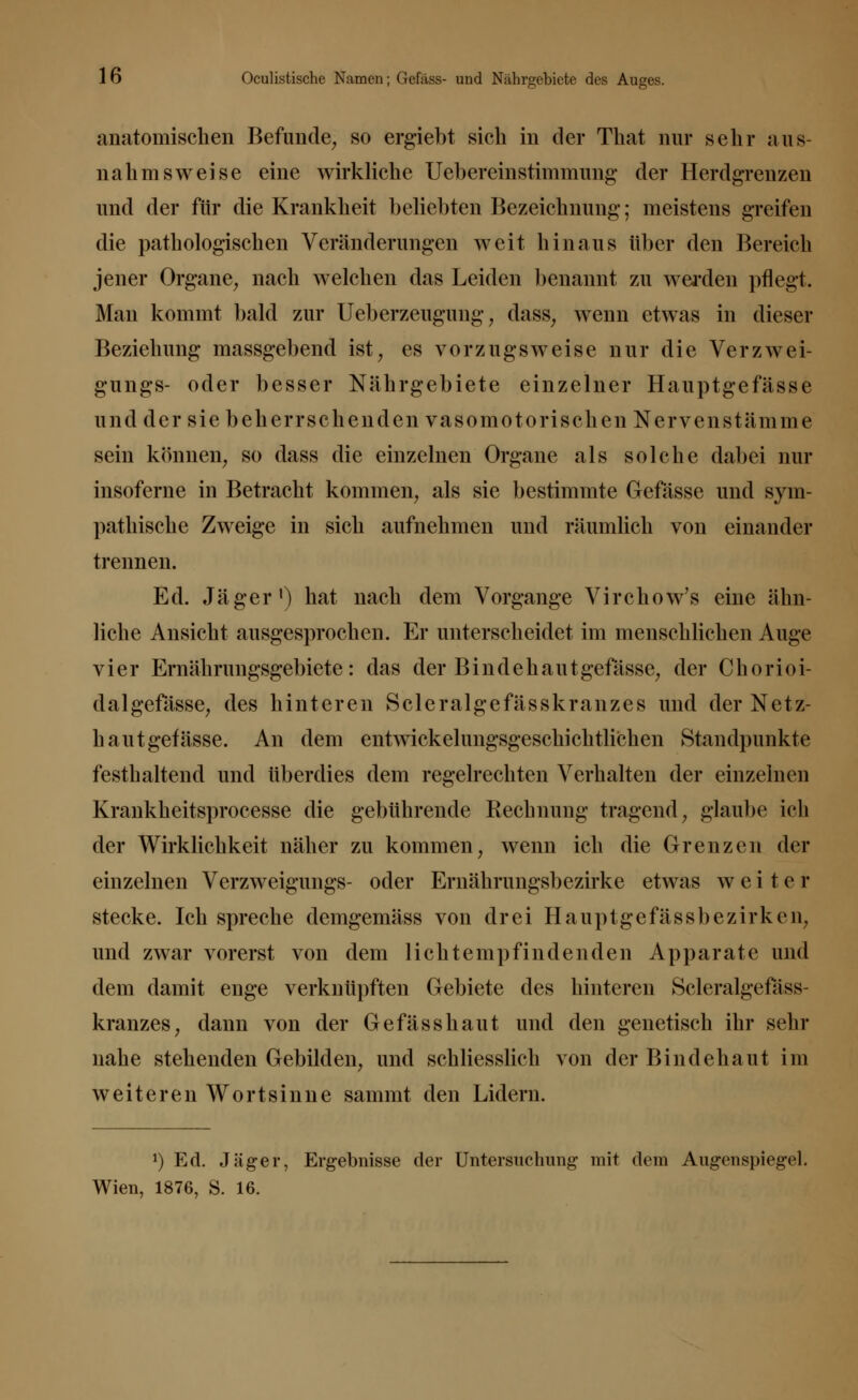 16 Oculistische Namen; Gefäss- und Nährgebicte des Auges. anatomischen Befunde, so ergiebt sich in der That nur sehr aus- nahmsweise eine wirkliche Uebereinstimmung der Herdgrenzen und der für die Krankheit beliebten Bezeichnung; meistens greifen die pathologischen Veränderungen weit hinaus über den Bereich jener Organe, nach welchen das Leiden benannt zu werden pflegt. Man kommt bald zur Ueberzeugung, dass, wenn etwas in dieser Beziehung massgebend ist, es vorzugsweise nur die Verzwei- gungs- oder besser Nährgebiete einzelner Hauptgefässe und der sie beherrschenden vasomotorischen Nervenstämme sein können, so dass die einzelnen Organe als solche dabei nur insoferne in Betracht kommen, als sie bestimmte Gefässe und sym- pathische Zweige in sich aufnehmen und räumlich von einander trennen. Ed. Jäger1) hat nach dem Vorgange Virchow's eine ähn- liche Ansicht ausgesprochen. Er unterscheidet im menschlichen Auge vier Ernährungsgebiete: das der Bindehaut gefässe, der Chorioi- dalgefässe, des hinteren Scleralgefässkranzes und der Netz- hau t gefässe. An dem entwickelungsgeschichtlichen Standpunkte festhaltend und überdies dem regelrechten Verhalten der einzelnen Krankheitsprocesse die gebührende Rechnung tragend, glaube ich der Wirklichkeit näher zu kommen, wenn ich die Grenzen der einzelnen Verzweigungs- oder Ernährungsbezirke etwas w e i t e r stecke. Ich spreche demgemäss von drei Hauptgefässbezirken, und zwar vorerst von dem licht empfindenden Apparate und dem damit enge verknüpften Gebiete des hinteren Scleralgefäss- kranzes, dann von der Gefässhaut und den genetisch ihr sehr nahe stehenden Gebilden, und schliesslich von der Bindehaut im weiteren Wortsinne sammt den Lidern. *) Ed. Jäger, Ergebnisse der Untersuchung mit dem Augenspiegel.