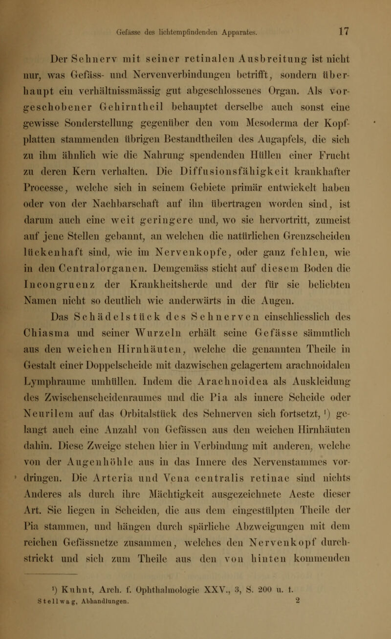 Der Sehnerv mit seiner retinalen Ausbreitung* ist nicht nur, was Gefäss- und Nervenverbindungen betrifft, sondern über- haupt ein verhältnissmässig gut abgeschlossenes Organ. Als vor- geschobener Gehirntheil behauptet derselbe auch sonst eine gewisse Sonderstellung gegenüber den vom Mcsoderma der Kopf- platten stammenden übrigen Bestandtheilen des Augapfels, die sich zu ihm ähnlich wie die Nahrung spendenden Hüllen einer Frucht zu deren Kern verhalten. Die Diffusionsfähigkeit krankhafter Processe, welche sich in seinem Gebiete primär entwickelt haben oder von der Nachbarschaft auf ihn übertragen worden sind, ist da nun auch eine weit geringere und, wo sie hervortritt, zumeist auf jene Stellen gebannt, an welchen die natürlichen Grenzscheiden lückenhaft sind, wie im Nervenkopfe, oder ganz fehlen, wie in den Centralorganen. Demgemäss sticht auf diesem Boden die Incongruenz der Krankheitsherde und der für sie beliebten Namen nicht so deutlich wie anderwärts in die Augen. Das Schadelstück des Sehnerven einschliesslich des Chiasma und seiner Wurzeln erhält seine Gefasse sämmtlich aus den weichen Hirnhäuten, welche die genannten Theile in Gestalt einer Doppelscheide mit dazwischen gelagertem araehnoidalcii Lymphraume umhüllen. Indem die Arachnoidea als Auskleidung des Zwischenscheidenraumes und die Pia als innere Scheide oder Neurilem auf das Orbitalsttick des Sehnerven sich fortsetzt, ') ge- laugt auch eine Anzahl von detassen aus den weichen Hirnhäuten dahin. Diese Zweige stehen hier in Verbindung mit anderen, welche von der Augenhöhle aus in das Innere des Nervenstainmes vor- dringen. Die Arteria und Vena centralis retinae sind nichts Anderes als durch ihre Mächtigkeit ausgezeichnete Acste dieser Art. Sie liegen in Scheiden, die aus dem eingestülpten Theile der Pia stammen, und hängen durch spärliche Abzweigungen mit dem reichen Gefässnetze zusammen, welches den Nervenkopf durch- strickt und sich zum Theile aus den von hinten kommenden !) Kiihnt, Areh. f. Ophthalmologie XXV., 3, S. 200 u. t. Stellwag, Abhandlungen. 2