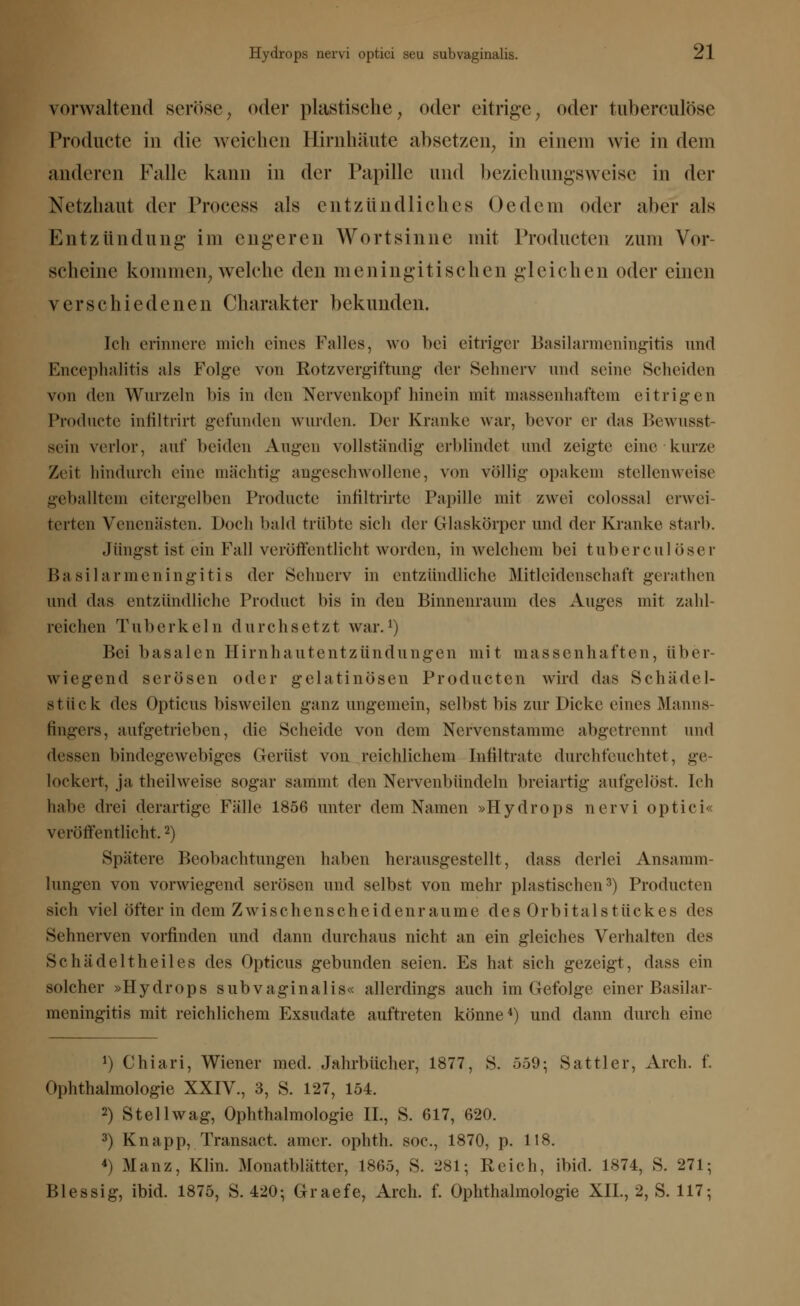 vorwaltend seröse, oder plastische, oder eitrige, oder tuberculöse Productc in die weichen Hirnhäute absetzen, in einem wie in dem anderen Falle kann in der Papille und beziehungsweise in der Netzhaut der Process als entzündliches Oedem oder aber als Entzündung im engeren Wort sinne mit Producten zum Vor- scheine kommen, welche den meningitischen gleichen oder einen verschiedenen Charakter bekunden. Ich erinnere mich eines Falles, wo bei citriger Basilarmeningitis und Encephalitis als Folge von Rotzvergiftung der Sehnerv und seine Scheiden von den Wurzeln bis in den Nervenkopf hinein mit massenhaftem eitrigen Producte infiltrirt gefunden wurden. Der Kranke war, bevor er das Bewusst- sein verlor, auf beiden Augen vollständig erblindet und zeigte eine kurze Zeit hindurch eine mächtig angeschwollene, von völlig opakem stellenweise geballtem eitergelben Producte infiltrirte Papille mit zwei colossal erwei- terten Venenästen. Doch bald trübte sich der Glaskörper und der Kranke starb. Jüngst ist ein Fall veröffentlicht worden, in welchem bei tuberculöser Basilarmeningitis der Sehnerv in entzündliche Mitleidenschaft gerathen und das entzündliche Product bis in den Binnenraum des Auges mit zahl- reichen Tuberkeln durchsetzt war.1) Bei basalen Hirnhautentzündungen mit massenhaften, über- wiegend serösen oder gelatinösen Producten wird das Schädel- stlick des Opticus bisweilen ganz ungemein, selbst bis zur Dicke eines Manns- fingers, aufgetrieben, die »Scheide von dem Nervenstamme abgetrennt und dessen bindegewebiges Gerüst von reichlichem Infiltrate durchfeuchtet, ge- lockert, ja theilweise sogar sammt den Nervenbündeln breiartig aufgelöst. Ich habe drei derartige Fälle 1856 unter dem Namen »Hydrops nervi optici« veröffentlicht,2) Spätere Beobachtungen haben herausgestellt, dass derlei Ansamm- lungen von vorwiegend serösen und selbst von mehr plastischen3) Producten sich viel öfter in dem Zwischenscheidenraume des Orbitalstückes des Sehnerven vorfinden und dann durchaus nicht an ein gleiches Verhalten des Schädeltheiles des Opticus gebunden seien. Es hat sich gezeigt, dass ein solcher »Hydrops subvaginalis« allerdings auch im Gefolge einer Basilar- meningitis mit reichlichem Exsudate auftreten könne4) und dann durch eine J) Chiari, Wiener med. Jahrbücher, 1877, S. 559; Sattler, Arch. f. Ophthalmologie XXIV., 3, S. 127, 154. 2) Stell wag, Ophthalmologie IL, S. 617, 620. 3) Knapp, Transact. amer. ophth. soc, 1870, p. 118. 4) Manz, Klin. Monatblätter, 1865, S. 281; Reich, ibid. 1874, S. 271; Blessig, ibid. 1875, S. 420; Graefe, Arch. f. Ophthalmologie XII., 2, S. 117;