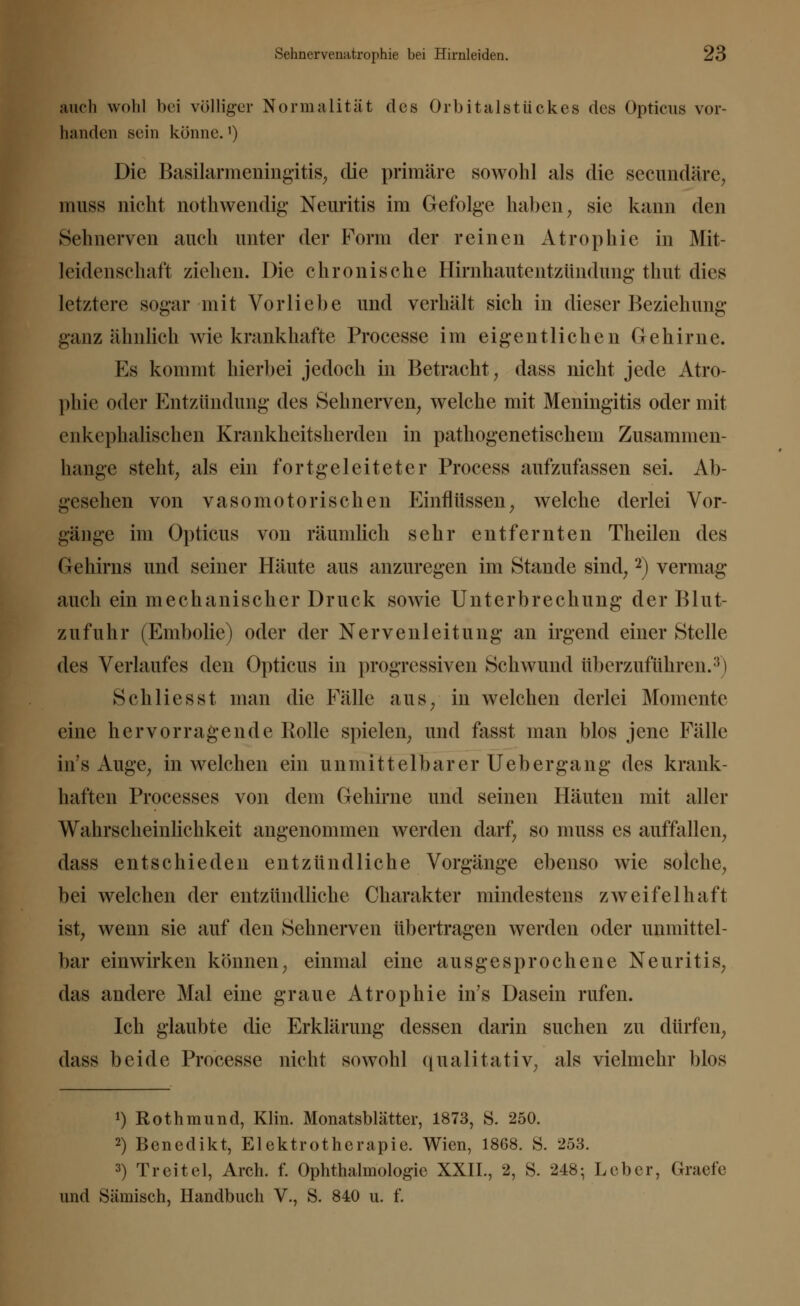 auch wohl bei völliger Normalität des Orbitalstückes des Opticus vor- handen sein könne.1) Die Basilarmeningitis, die primäre sowohl als die secundäre, muss nicht nothwendig Neuritis im Gefolge haben, sie kann den Sehnerven auch unter der Form der reinen Atrophie in Mit- leidenschaft ziehen. Die chronische Hirnhautentzündung thut dies letztere sogar mit Vorliebe und verhält sich in dieser Beziehung ganz ähnlich wie krankhafte Processe im eigentlichen Gehirne. Es kommt hierbei jedoch in Betracht, dass nicht jede Atro- phie oder Entzündung des Sehnerven, welche mit Meningitis oder mit enkephalischen Krankheitsherden in pathogenetischem Zusammen- hange steht, als ein fortgeleiteter Process aufzufassen sei. Ab- gesehen von vasomotorischen Einflüssen, welche derlei Vor- gänge im Opticus von räumlich sehr entfernten Theilen des Gehirns und seiner Häute aus anzuregen im Stande sind,2) vermag auch ein mechanischer Druck sowie Unterbrechung der Blut- zufuhr (Embolie) oder der Nervenleitung an irgend einer Stelle des Verlaufes den Opticus in progressiven Schwund überzuführen.3) Schliesst man die Fälle aus, in welchen derlei Momente eine hervorragende Rolle spielen, und fasst man blos jene Fälle ins Auge, in welchen ein unmittelbarer Uehergang des krank- haften Processes von dem Gehirne und seinen Häuten mit aller Wahrscheinlichkeit angenommen werden darf, so muss es auffallen, dass entschieden entzündliche Vorgänge ebenso wie solche, bei welchen der entzündliche Charakter mindestens zweifelhaft ist, wenn sie auf den Sehnerven übertragen werden oder unmittel- bar einwirken können, einmal eine ausgesprochene Neuritis, das andere Mal eine graue Atrophie in's Dasein rufen. Ich glaubte die Erklärung dessen darin suchen zu dürfen, dass beide Processe nicht sowohl qualitativ, als vielmehr blos *) Rot hm und, Klin. Monatsblätter, 1873, S. 250. 2) Benedikt, Elektrotherapie. Wien, 1868. S. -253. 3) Treitel, Arch. f. Ophthalmologie XXIL, 2, S. 248; Leber, Graefe und Sibirisch, Handbuch V., S. 840 u. f.