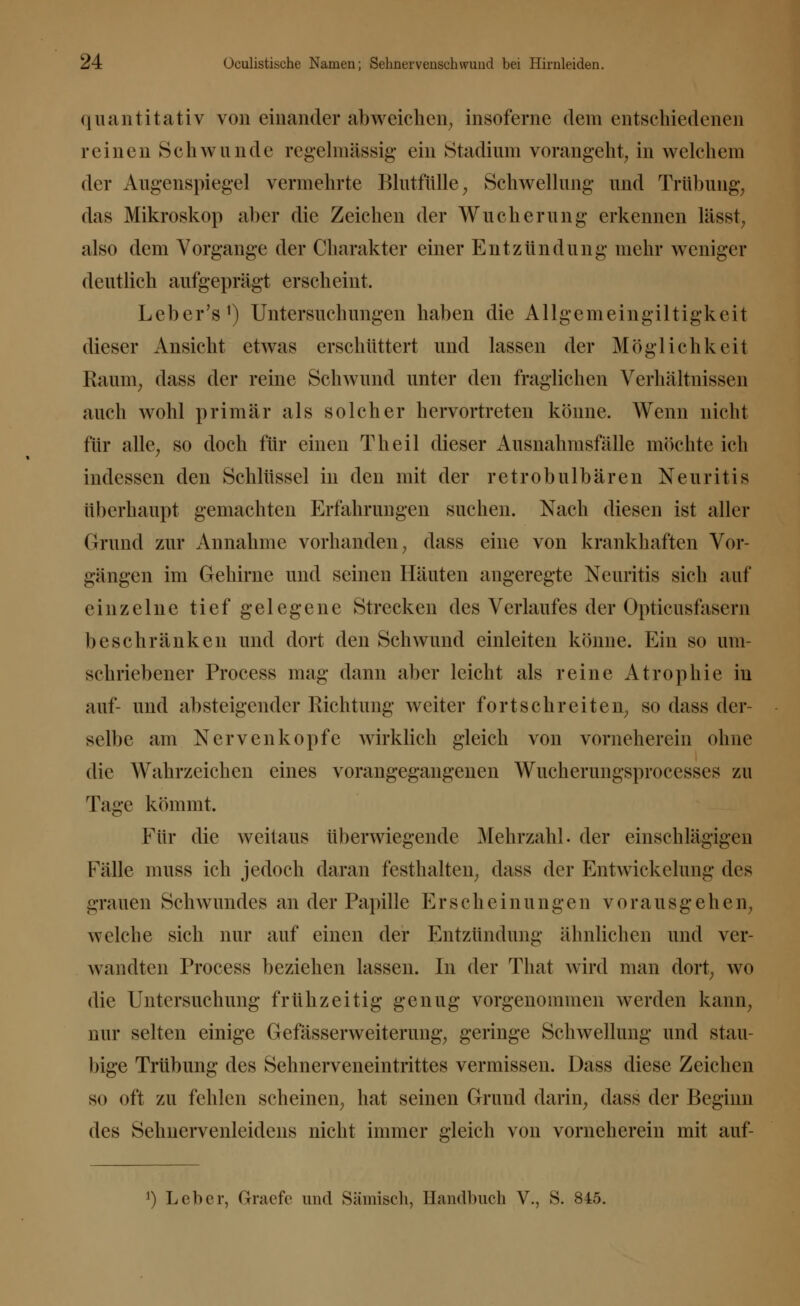 quantitativ von einander abweichen, insoferne dem entschiedenen reinen Schwunde regelmässig ein Stadium vorangeht, in welchem der Augenspiegel vermehrte Blutfülle, Schwellung und Trübung, das Mikroskop aber die Zeichen der Wucherung erkennen lässt, also dem Vorgänge der Charakter einer Entzündung mehr weniger deutlich aufgeprägt erscheint. Leber's1) Untersuchungen haben die Allgemeingiltigkeit dieser Ansicht etwas erschüttert und lassen der Möglichkeit Raum, dass der reine Schwund unter den fraglichen Verhältnissen auch wohl primär als solcher hervortreten könne. Wenn nicht für alle, so doch für einen Theil dieser Ausnahmsfälle möchte ich indessen den Schlüssel in den mit der retrobulbären Neuritis überhaupt gemachten Erfahrungen suchen. Nach diesen ist aller Grund zur Annahme vorhanden, dass eine von krankhaften Vor- gängen im Gehirne und seinen Häuten angeregte Neuritis sich auf einzelne tief gelegene Strecken des Verlaufes der Opticus fasern beschränken und dort den Schwund einleiten könne. Ein so um- schriebener Process mag dann aber leicht als reine Atrophie in auf- und absteigender Richtung weiter fortschreiten, so dass der- selbe am Nerven köpfe wirklich gleich von vorneherein ohne die Wahrzeichen eines vorangegangenen Wucherungsprocesses zu Tage kömmt. Für die weitaus überwiegende Mehrzahl, der einschlägigen Fälle muss ich jedoch daran festhalten, dass der Entwicklung des grauen Schwundes an der Papille Erscheinungen vorausgehen, welche sich nur auf einen der Entzündung ähnlichen und ver- wandten Process beziehen lassen. In der That wird man dort, wo die Untersuchung frühzeitig genug vorgenommen werden kann, nur selten einige Gefässerweiterung, geringe Schwellung und stau- bige Trübung des Sehnerveneintrittes vermissen. Dass diese Zeichen so oft zu fehlen scheinen, hat seinen Grund darin, dass der Beginn des Sehnervenleidens nicht immer gleich von vorneherein mit auf- ') Leber, Gniefe und Sämisch, Handbuch V., S. 845.